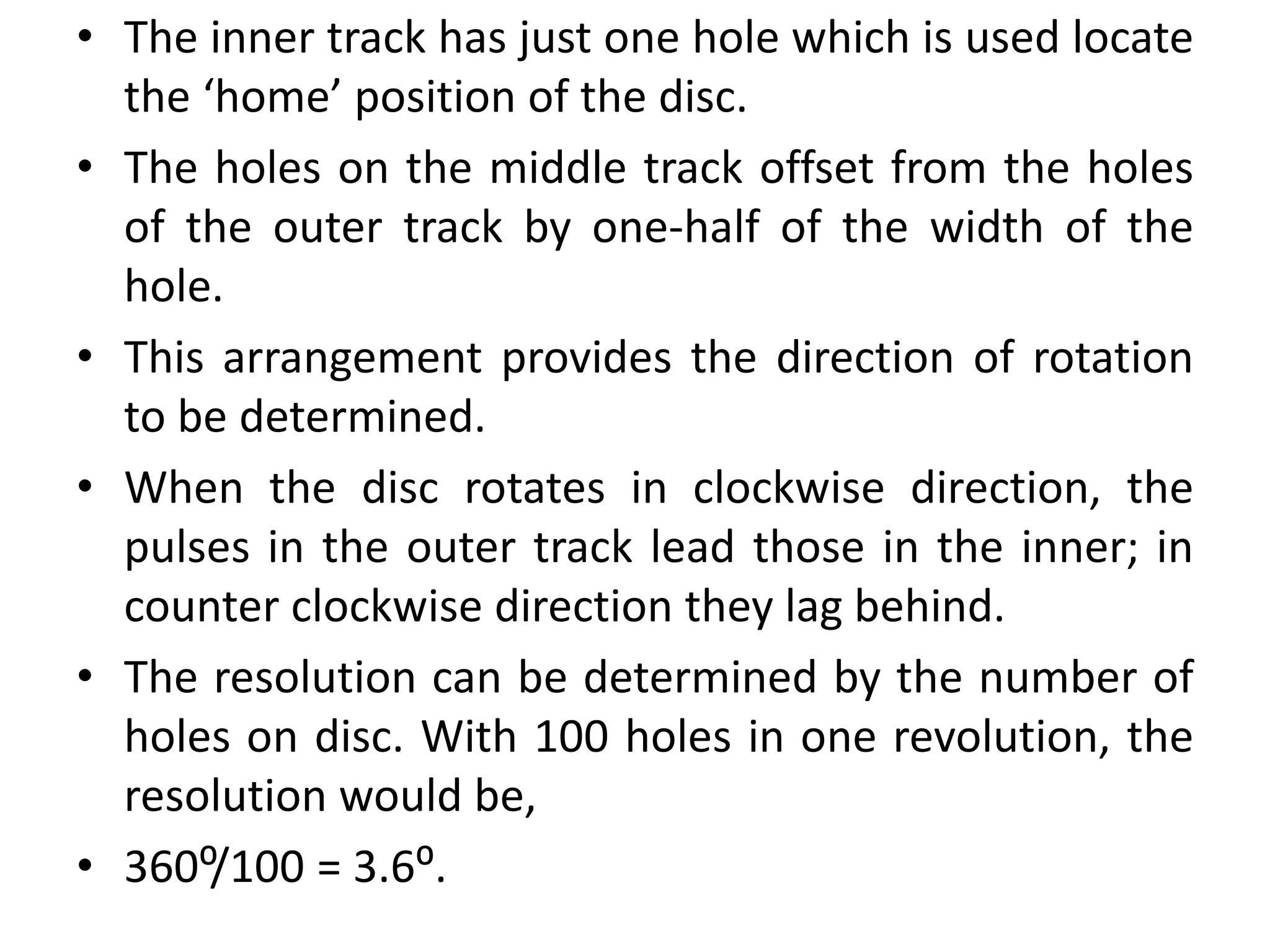 • The inner track has just one hole which is used locate
the ‘home’ position of the disc.
• The holes on the middle track offset from the holes
of the outer track by one-half of the width of the
hole.
• This arrangement provides the direction of rotation
to be determined.
• When the disc rotates in clockwise direction, the
pulses in the outer track lead those in the inner; in
counter clockwise direction they lag behind.
• The resolution can be determined by the number of
holes on disc. With 100 holes in one revolution, the
resolution would be,
• 360⁰/100 = 3.6⁰.
 