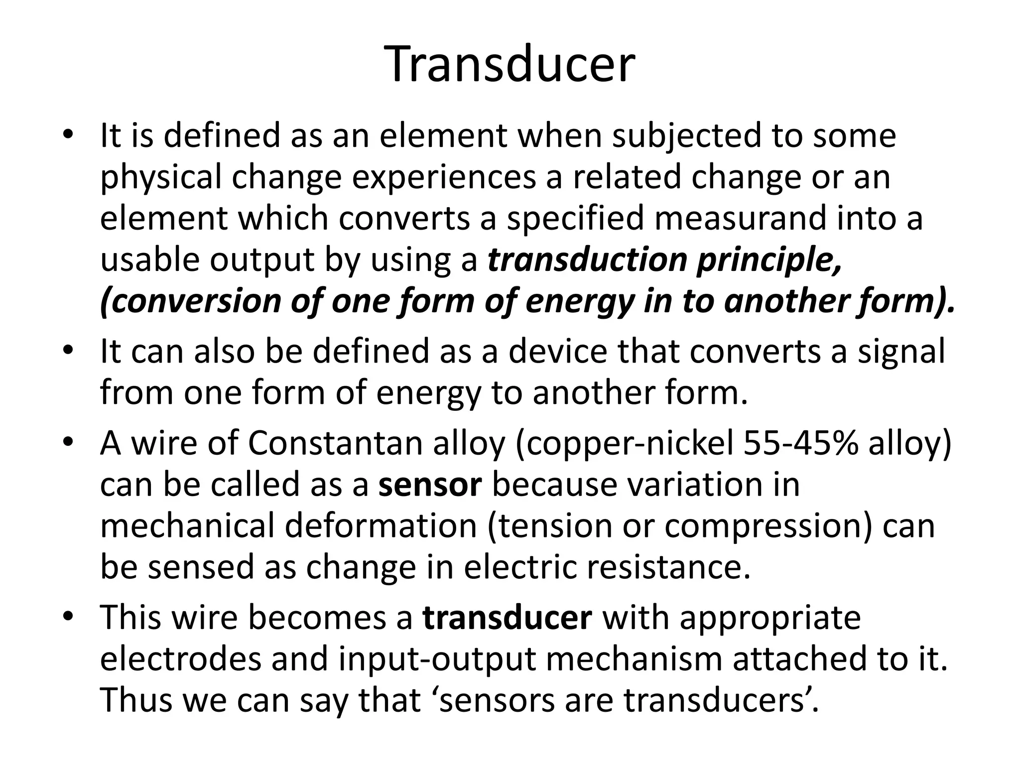 Transducer
• It is defined as an element when subjected to some
physical change experiences a related change or an
element which converts a specified measurand into a
usable output by using a transduction principle,
(conversion of one form of energy in to another form).
• It can also be defined as a device that converts a signal
from one form of energy to another form.
• A wire of Constantan alloy (copper-nickel 55-45% alloy)
can be called as a sensor because variation in
mechanical deformation (tension or compression) can
be sensed as change in electric resistance.
• This wire becomes a transducer with appropriate
electrodes and input-output mechanism attached to it.
Thus we can say that ‘sensors are transducers’.
 