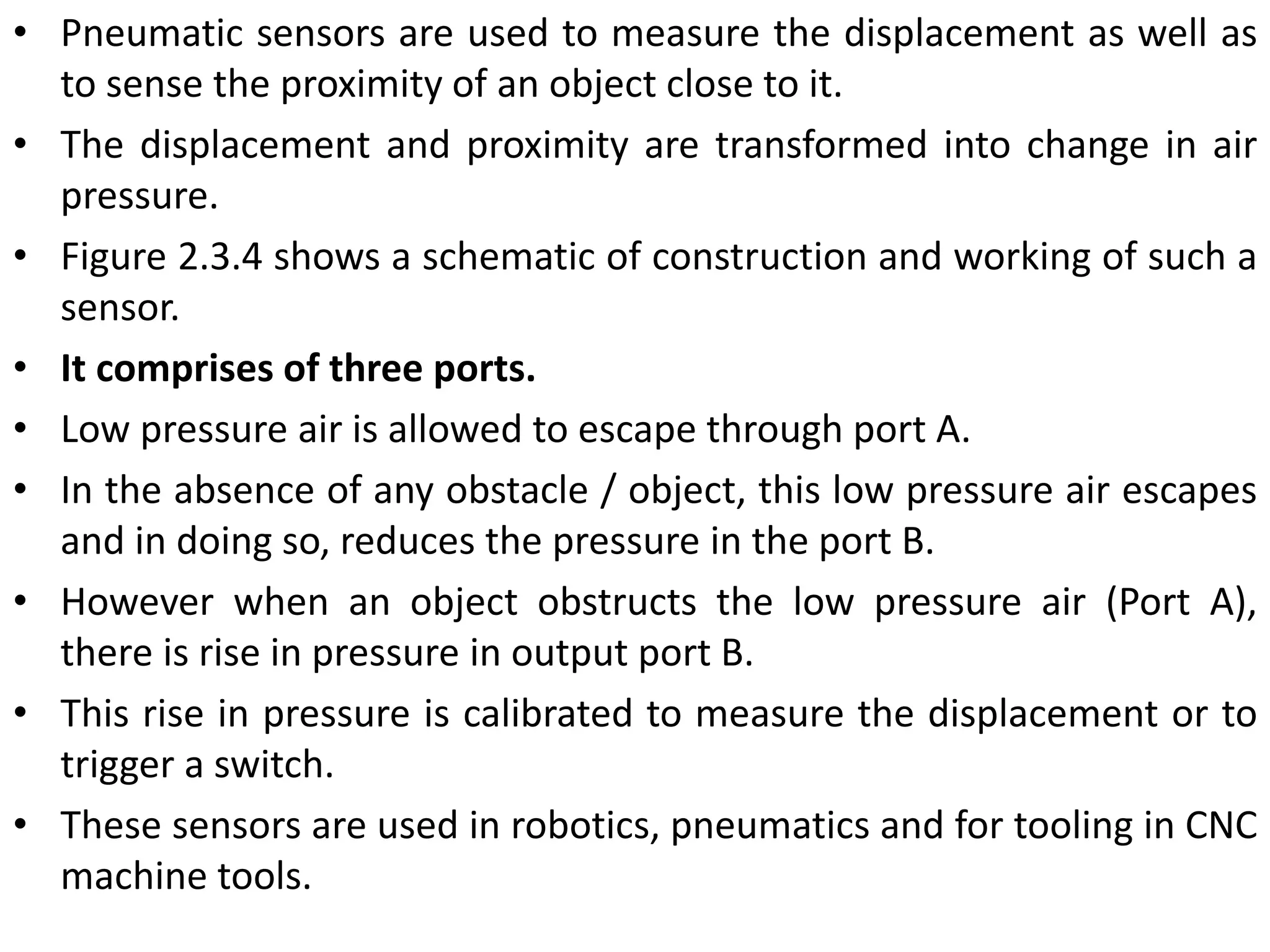 • Pneumatic sensors are used to measure the displacement as well as
to sense the proximity of an object close to it.
• The displacement and proximity are transformed into change in air
pressure.
• Figure 2.3.4 shows a schematic of construction and working of such a
sensor.
• It comprises of three ports.
• Low pressure air is allowed to escape through port A.
• In the absence of any obstacle / object, this low pressure air escapes
and in doing so, reduces the pressure in the port B.
• However when an object obstructs the low pressure air (Port A),
there is rise in pressure in output port B.
• This rise in pressure is calibrated to measure the displacement or to
trigger a switch.
• These sensors are used in robotics, pneumatics and for tooling in CNC
machine tools.
 