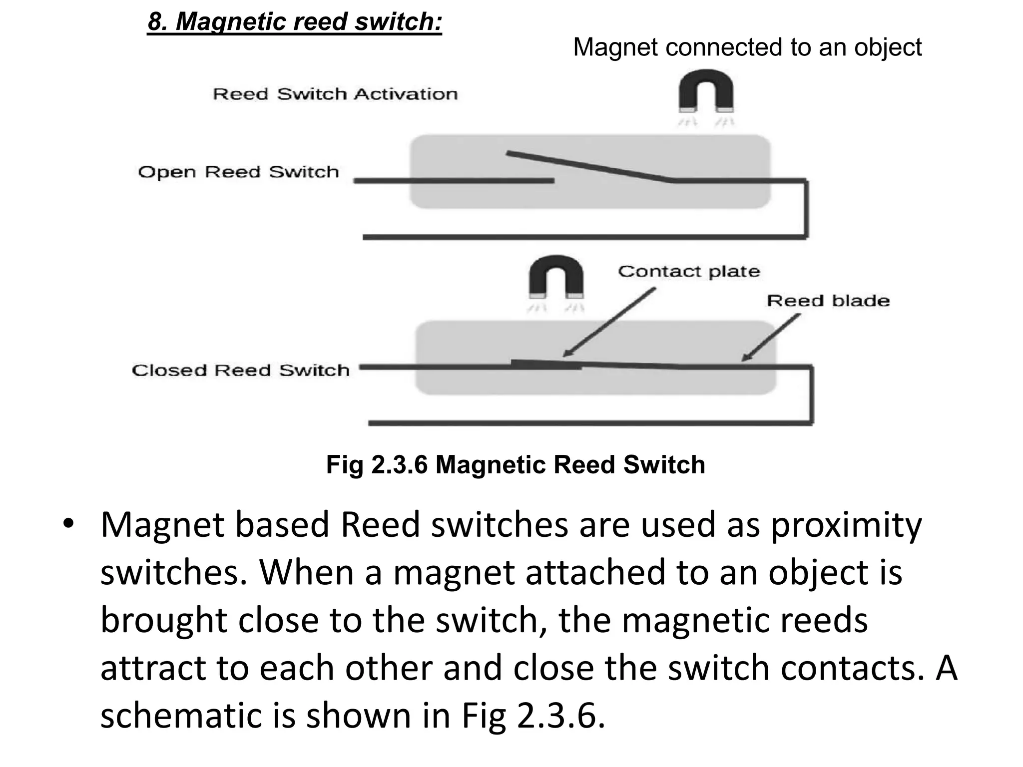 • Magnet based Reed switches are used as proximity
switches. When a magnet attached to an object is
brought close to the switch, the magnetic reeds
attract to each other and close the switch contacts. A
schematic is shown in Fig 2.3.6.
8. Magnetic reed switch:
Fig 2.3.6 Magnetic Reed Switch
Magnet connected to an object
 