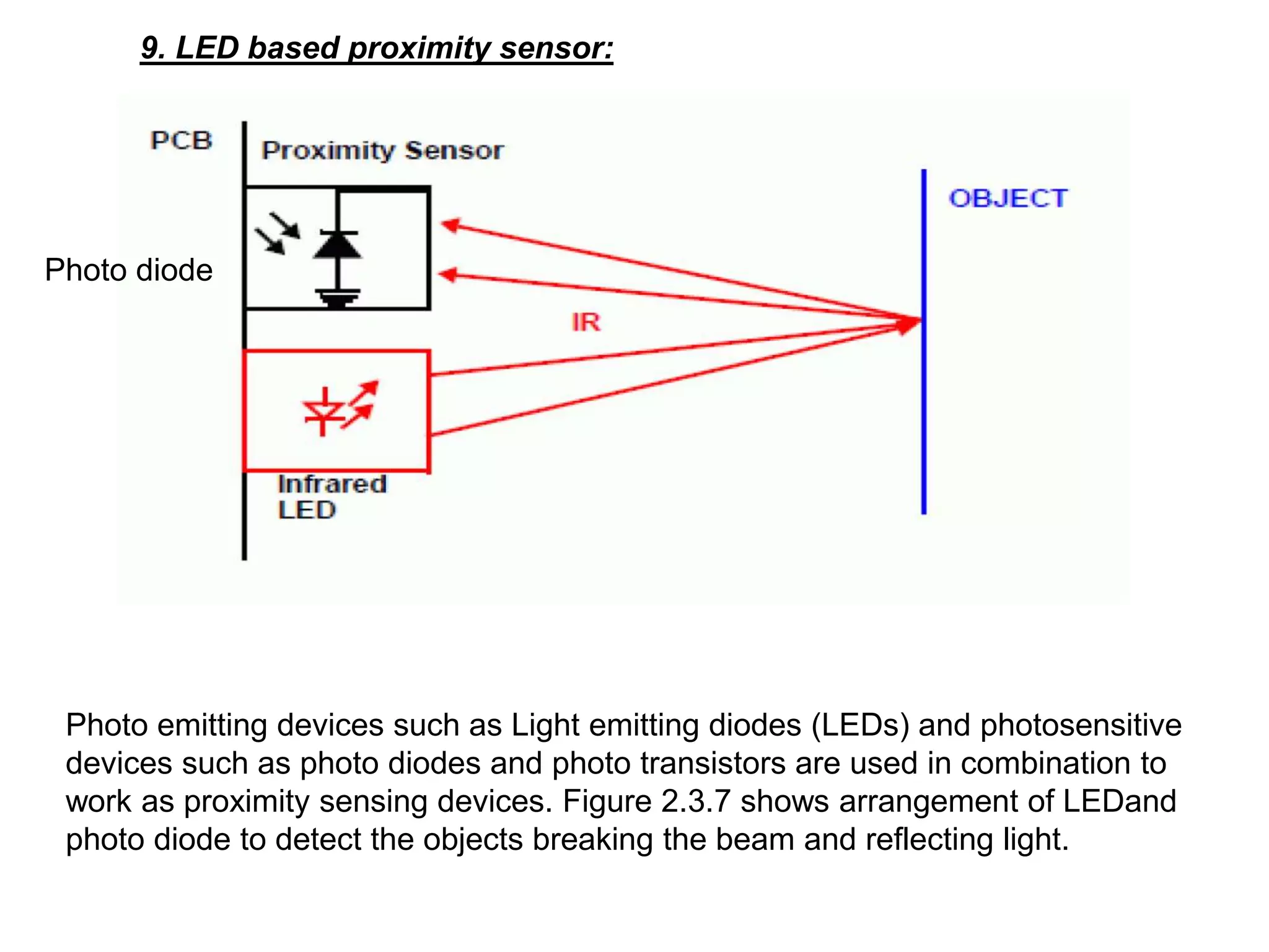 9. LED based proximity sensor:
Photo emitting devices such as Light emitting diodes (LEDs) and photosensitive
devices such as photo diodes and photo transistors are used in combination to
work as proximity sensing devices. Figure 2.3.7 shows arrangement of LEDand
photo diode to detect the objects breaking the beam and reflecting light.
Photo diode
 