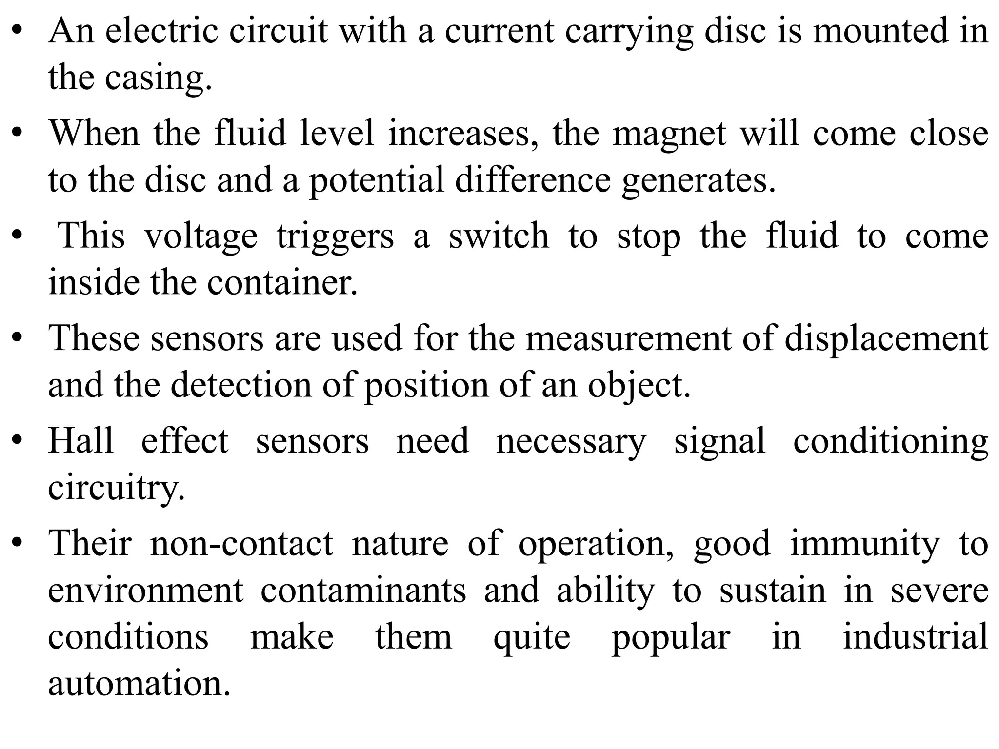 • An electric circuit with a current carrying disc is mounted in
the casing.
• When the fluid level increases, the magnet will come close
to the disc and a potential difference generates.
• This voltage triggers a switch to stop the fluid to come
inside the container.
• These sensors are used for the measurement of displacement
and the detection of position of an object.
• Hall effect sensors need necessary signal conditioning
circuitry.
• Their non-contact nature of operation, good immunity to
environment contaminants and ability to sustain in severe
conditions make them quite popular in industrial
automation.
 