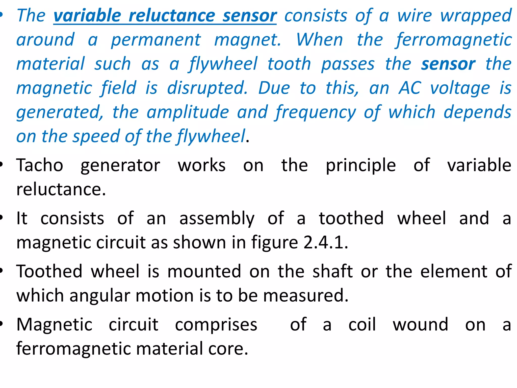 • The variable reluctance sensor consists of a wire wrapped
around a permanent magnet. When the ferromagnetic
material such as a flywheel tooth passes the sensor the
magnetic field is disrupted. Due to this, an AC voltage is
generated, the amplitude and frequency of which depends
on the speed of the flywheel.
• Tacho generator works on the principle of variable
reluctance.
• It consists of an assembly of a toothed wheel and a
magnetic circuit as shown in figure 2.4.1.
• Toothed wheel is mounted on the shaft or the element of
which angular motion is to be measured.
• Magnetic circuit comprises of a coil wound on a
ferromagnetic material core.
 
