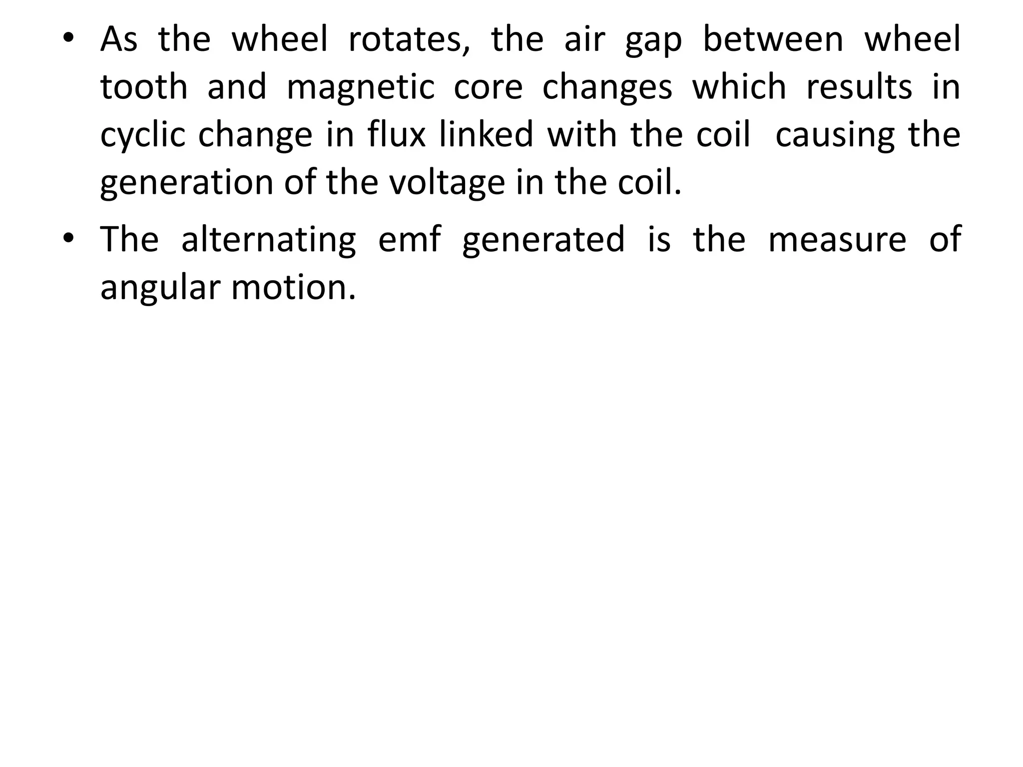 • As the wheel rotates, the air gap between wheel
tooth and magnetic core changes which results in
cyclic change in flux linked with the coil causing the
generation of the voltage in the coil.
• The alternating emf generated is the measure of
angular motion.
 