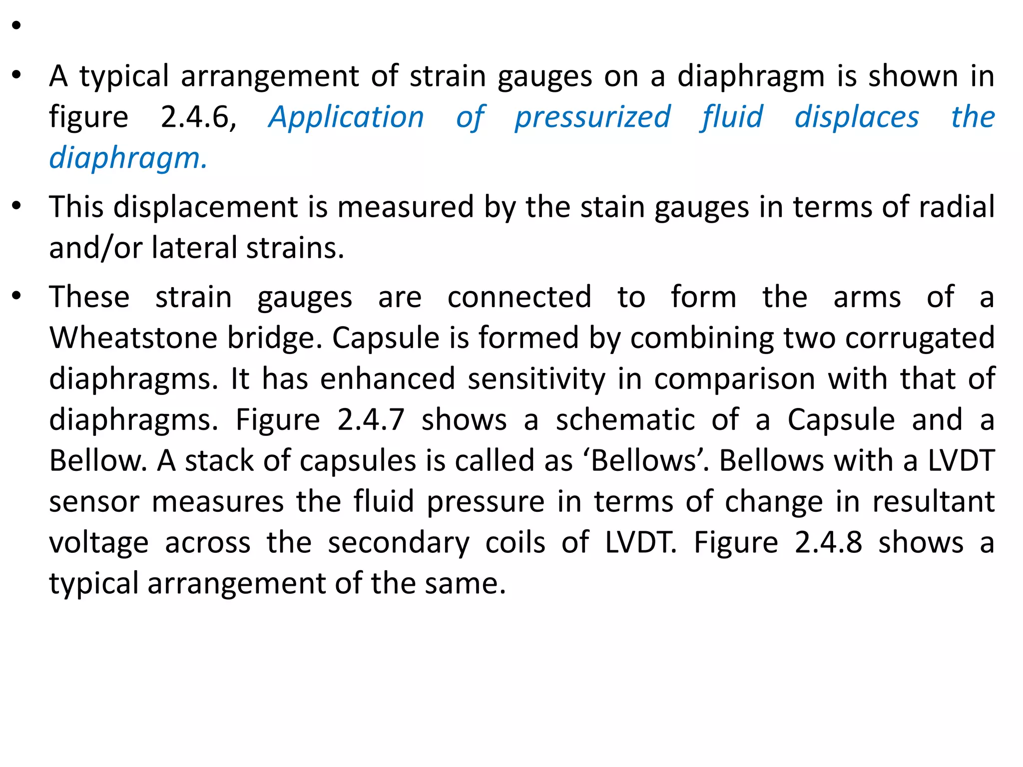 •
• A typical arrangement of strain gauges on a diaphragm is shown in
figure 2.4.6, Application of pressurized fluid displaces the
diaphragm.
• This displacement is measured by the stain gauges in terms of radial
and/or lateral strains.
• These strain gauges are connected to form the arms of a
Wheatstone bridge. Capsule is formed by combining two corrugated
diaphragms. It has enhanced sensitivity in comparison with that of
diaphragms. Figure 2.4.7 shows a schematic of a Capsule and a
Bellow. A stack of capsules is called as ‘Bellows’. Bellows with a LVDT
sensor measures the fluid pressure in terms of change in resultant
voltage across the secondary coils of LVDT. Figure 2.4.8 shows a
typical arrangement of the same.
 