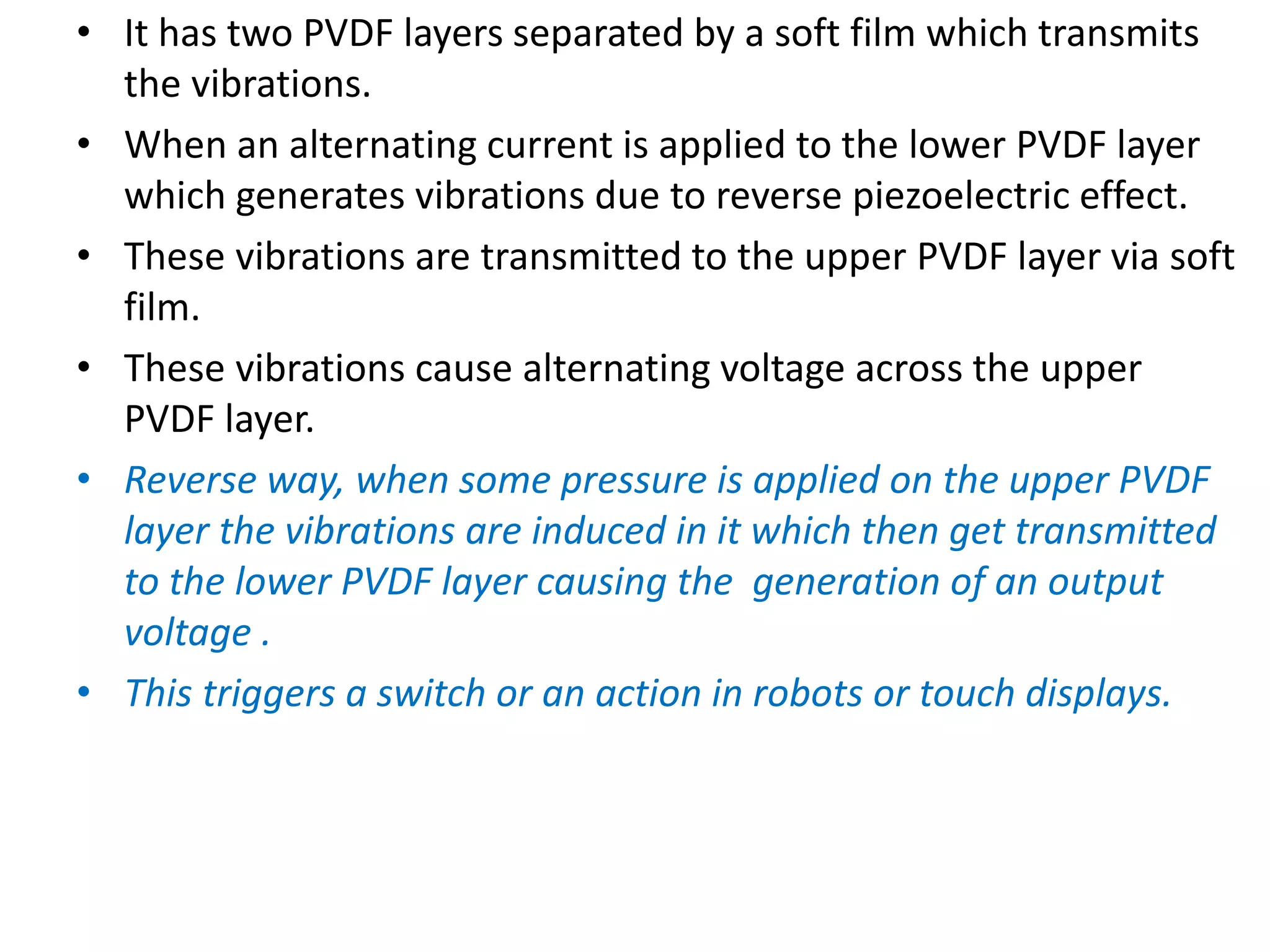 • It has two PVDF layers separated by a soft film which transmits
the vibrations.
• When an alternating current is applied to the lower PVDF layer
which generates vibrations due to reverse piezoelectric effect.
• These vibrations are transmitted to the upper PVDF layer via soft
film.
• These vibrations cause alternating voltage across the upper
PVDF layer.
• Reverse way, when some pressure is applied on the upper PVDF
layer the vibrations are induced in it which then get transmitted
to the lower PVDF layer causing the generation of an output
voltage .
• This triggers a switch or an action in robots or touch displays.
 