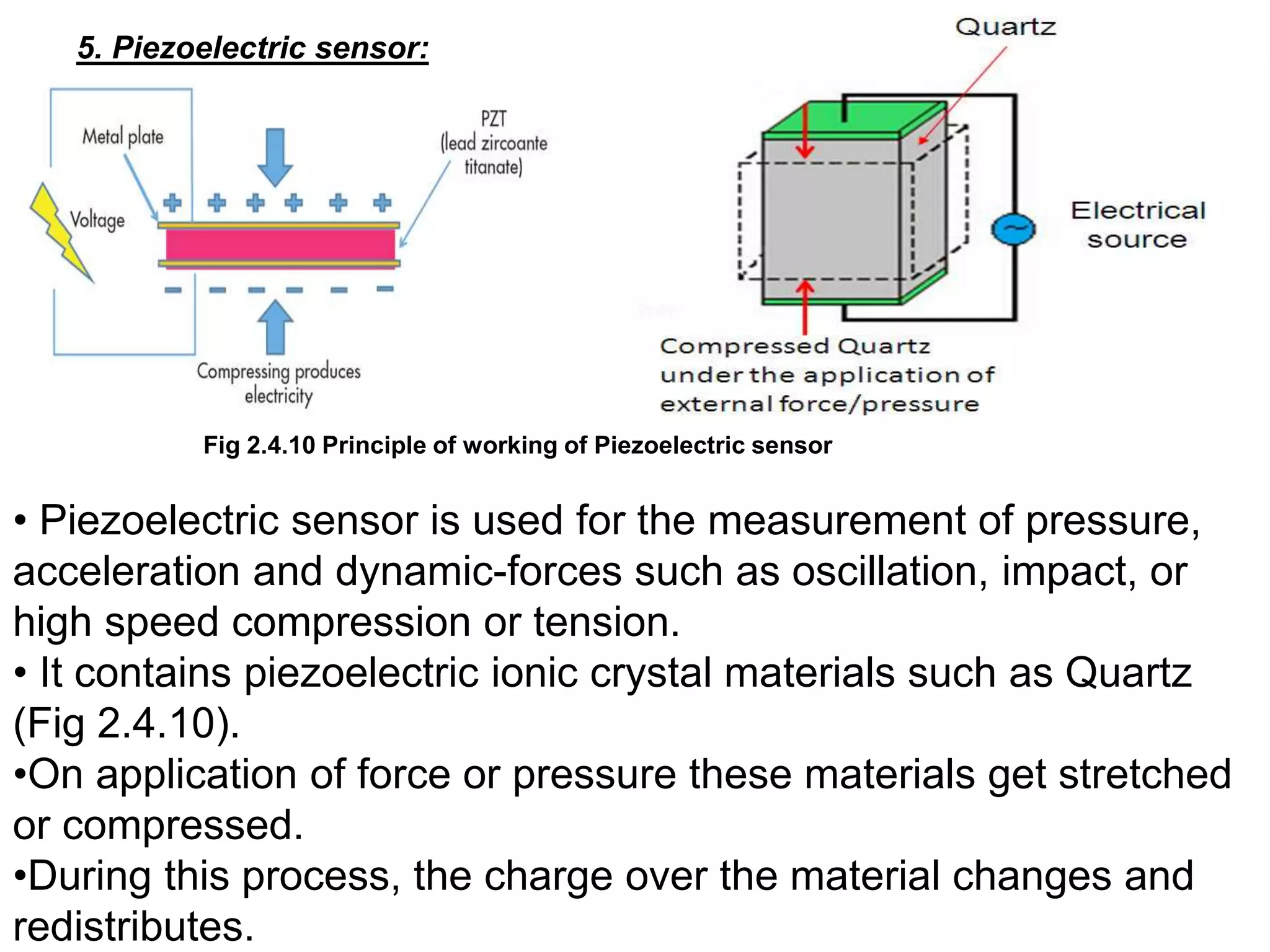 5. Piezoelectric sensor:
Fig 2.4.10 Principle of working of Piezoelectric sensor
• Piezoelectric sensor is used for the measurement of pressure,
acceleration and dynamic-forces such as oscillation, impact, or
high speed compression or tension.
• It contains piezoelectric ionic crystal materials such as Quartz
(Fig 2.4.10).
•On application of force or pressure these materials get stretched
or compressed.
•During this process, the charge over the material changes and
redistributes.
 