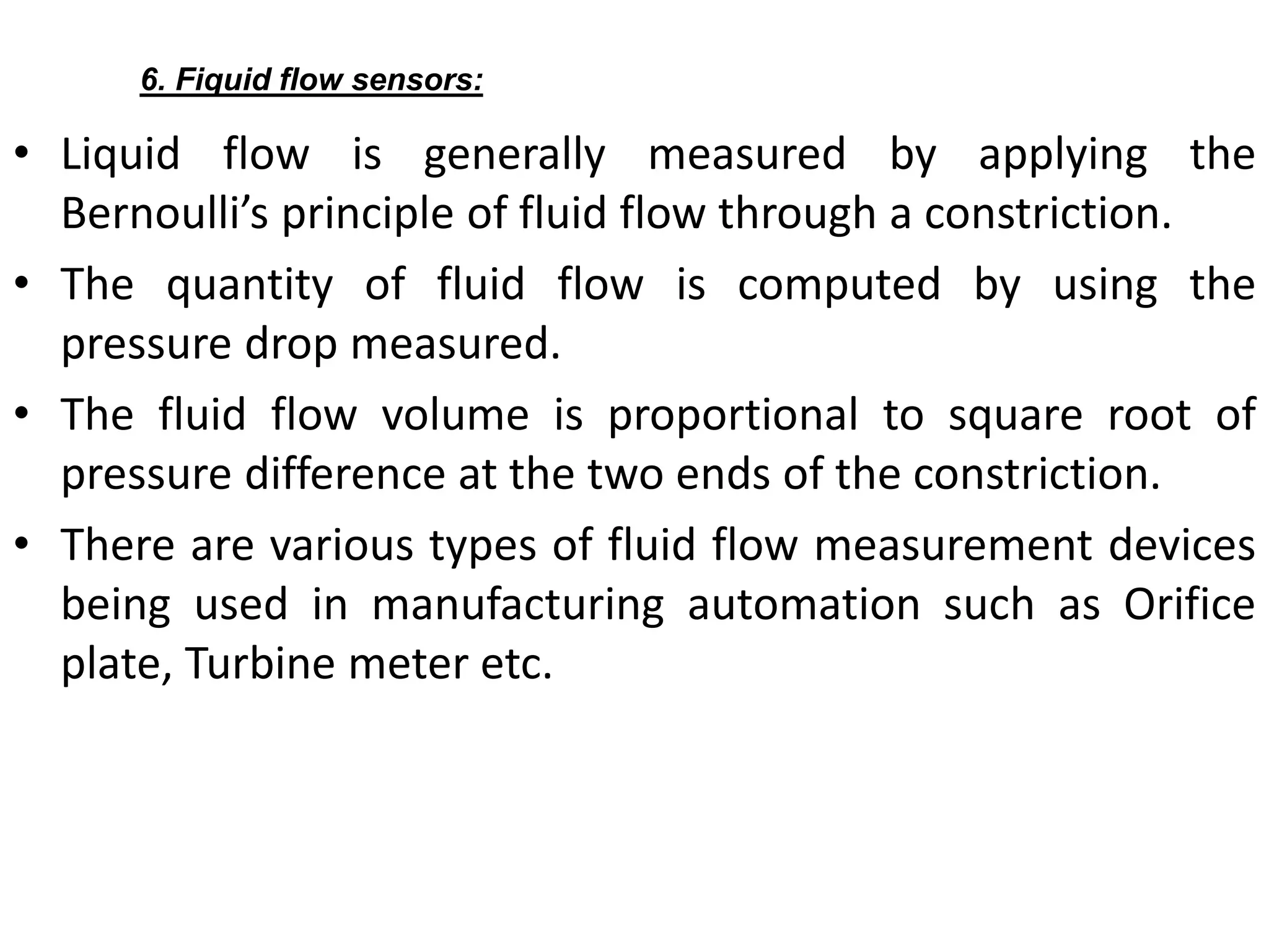 • Liquid flow is generally measured by applying the
Bernoulli’s principle of fluid flow through a constriction.
• The quantity of fluid flow is computed by using the
pressure drop measured.
• The fluid flow volume is proportional to square root of
pressure difference at the two ends of the constriction.
• There are various types of fluid flow measurement devices
being used in manufacturing automation such as Orifice
plate, Turbine meter etc.
6. Fiquid flow sensors:
 