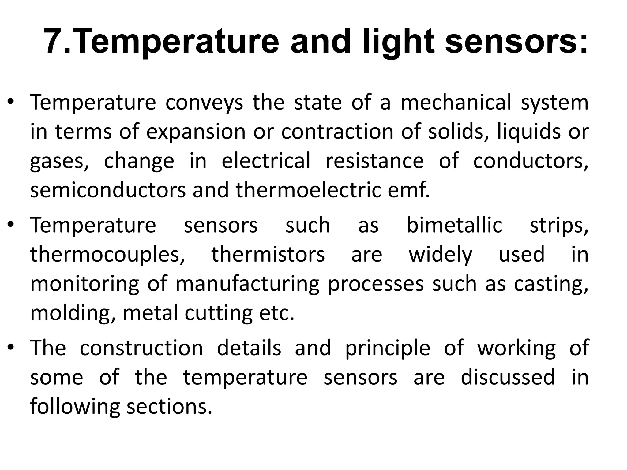 • Temperature conveys the state of a mechanical system
in terms of expansion or contraction of solids, liquids or
gases, change in electrical resistance of conductors,
semiconductors and thermoelectric emf.
• Temperature sensors such as bimetallic strips,
thermocouples, thermistors are widely used in
monitoring of manufacturing processes such as casting,
molding, metal cutting etc.
• The construction details and principle of working of
some of the temperature sensors are discussed in
following sections.
7.Temperature and light sensors:
 