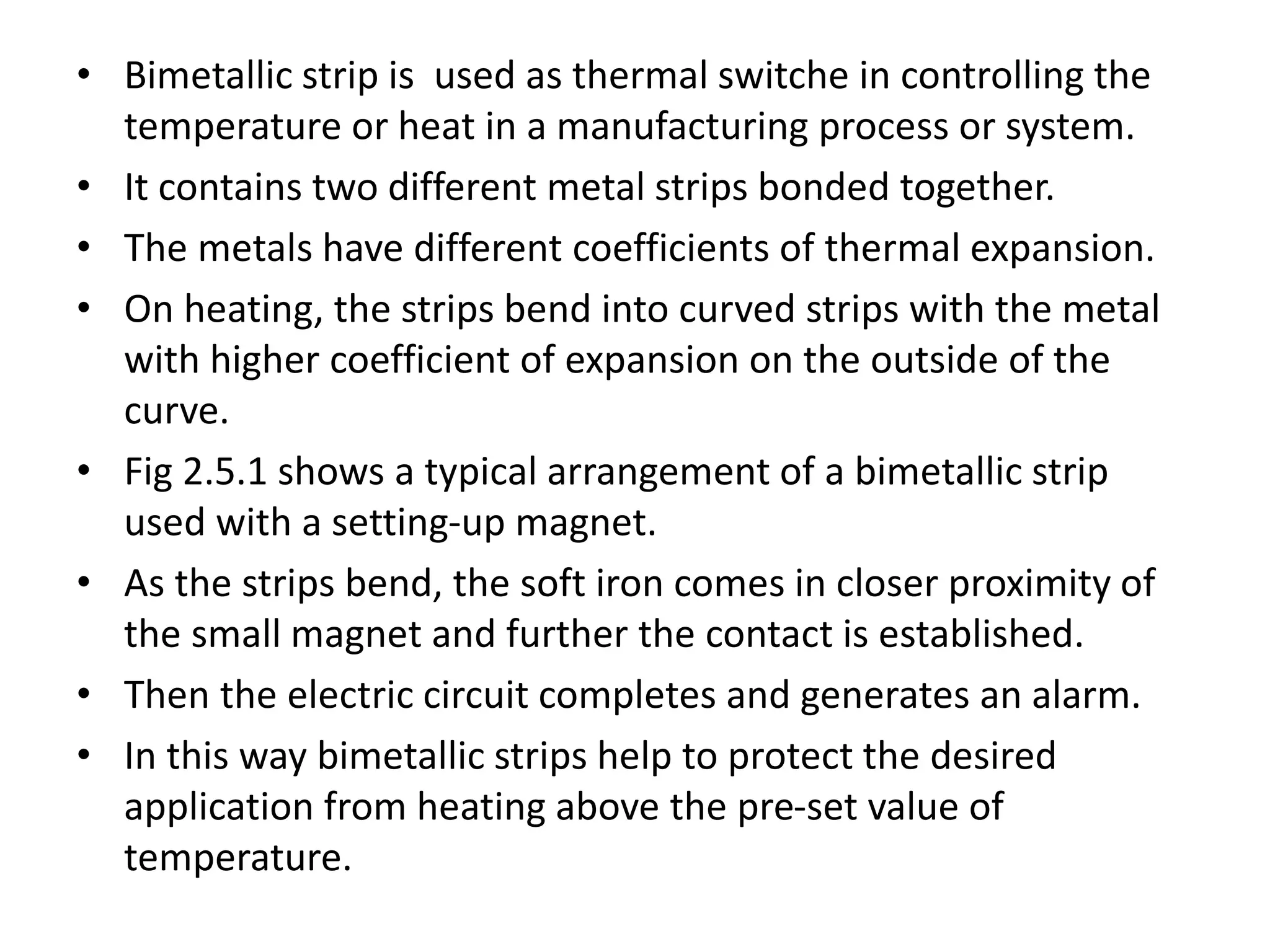 • Bimetallic strip is used as thermal switche in controlling the
temperature or heat in a manufacturing process or system.
• It contains two different metal strips bonded together.
• The metals have different coefficients of thermal expansion.
• On heating, the strips bend into curved strips with the metal
with higher coefficient of expansion on the outside of the
curve.
• Fig 2.5.1 shows a typical arrangement of a bimetallic strip
used with a setting-up magnet.
• As the strips bend, the soft iron comes in closer proximity of
the small magnet and further the contact is established.
• Then the electric circuit completes and generates an alarm.
• In this way bimetallic strips help to protect the desired
application from heating above the pre-set value of
temperature.
 
