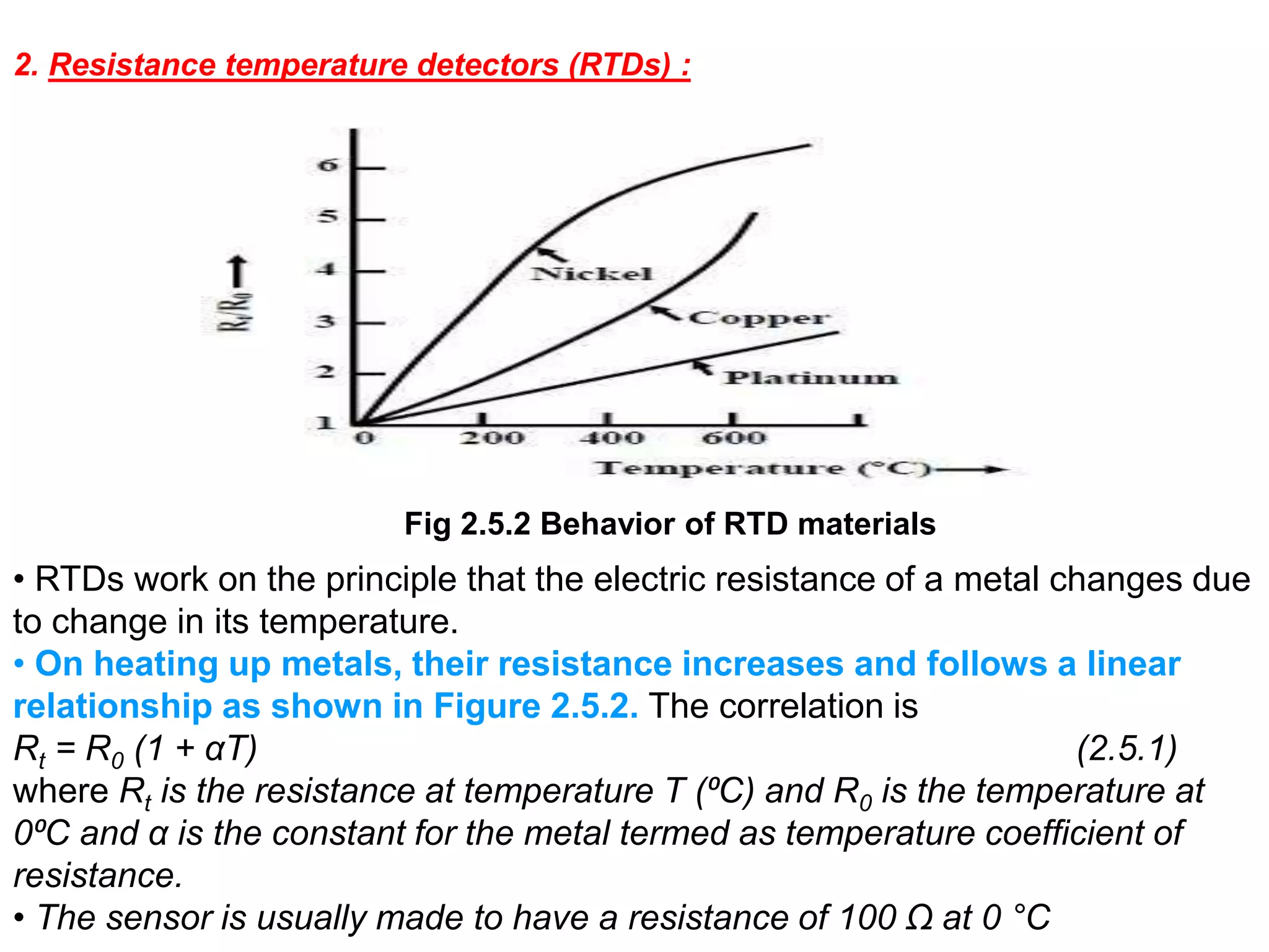 Fig 2.5.2 Behavior of RTD materials
2. Resistance temperature detectors (RTDs) :
• RTDs work on the principle that the electric resistance of a metal changes due
to change in its temperature.
• On heating up metals, their resistance increases and follows a linear
relationship as shown in Figure 2.5.2. The correlation is
Rt = R0 (1 + αT) (2.5.1)
where Rt is the resistance at temperature T (⁰C) and R0 is the temperature at
0⁰C and α is the constant for the metal termed as temperature coefficient of
resistance.
• The sensor is usually made to have a resistance of 100 Ω at 0 °C
 
