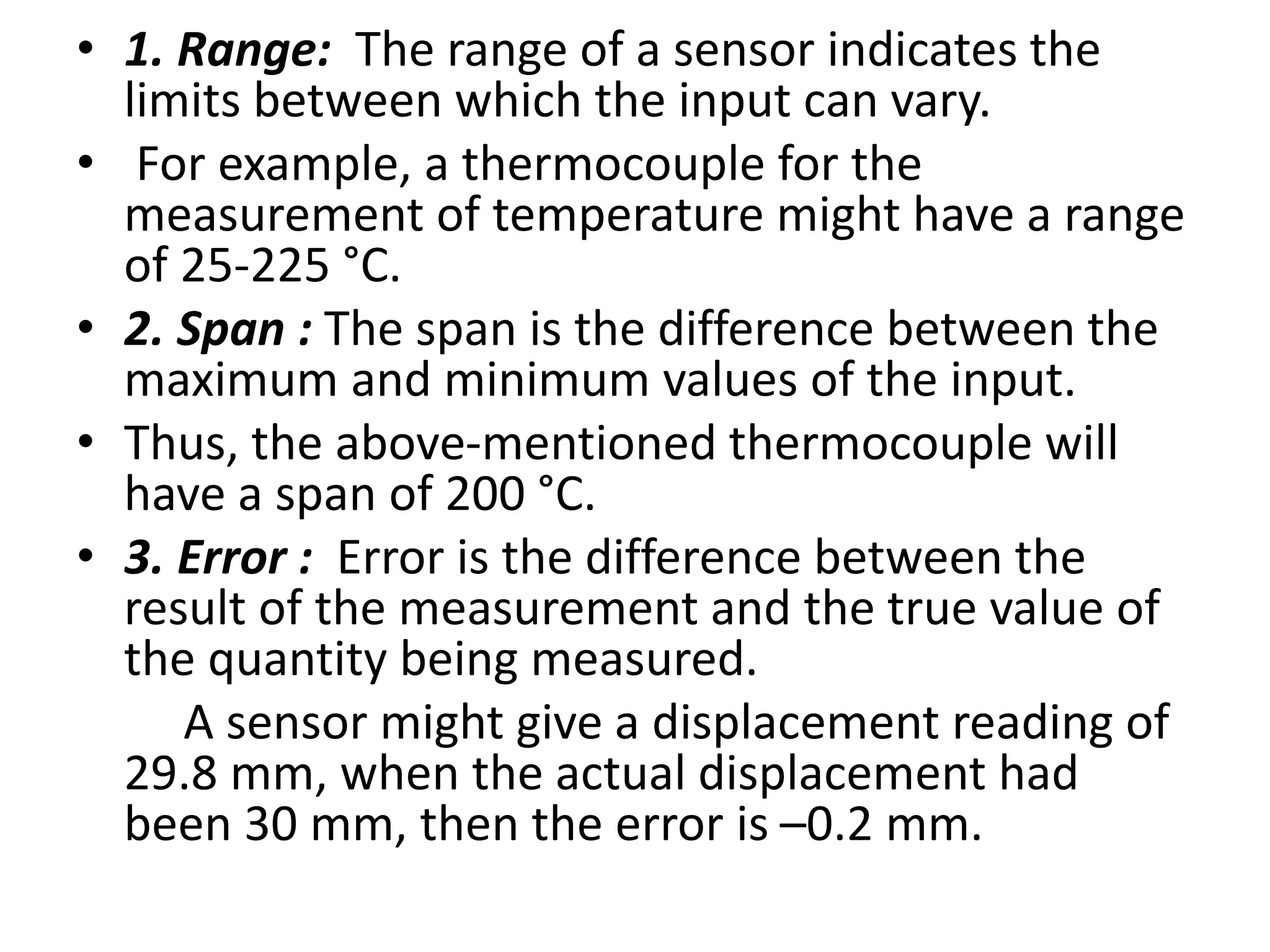 • 1. Range: The range of a sensor indicates the
limits between which the input can vary.
• For example, a thermocouple for the
measurement of temperature might have a range
of 25-225 °C.
• 2. Span : The span is the difference between the
maximum and minimum values of the input.
• Thus, the above-mentioned thermocouple will
have a span of 200 °C.
• 3. Error : Error is the difference between the
result of the measurement and the true value of
the quantity being measured.
A sensor might give a displacement reading of
29.8 mm, when the actual displacement had
been 30 mm, then the error is –0.2 mm.
 