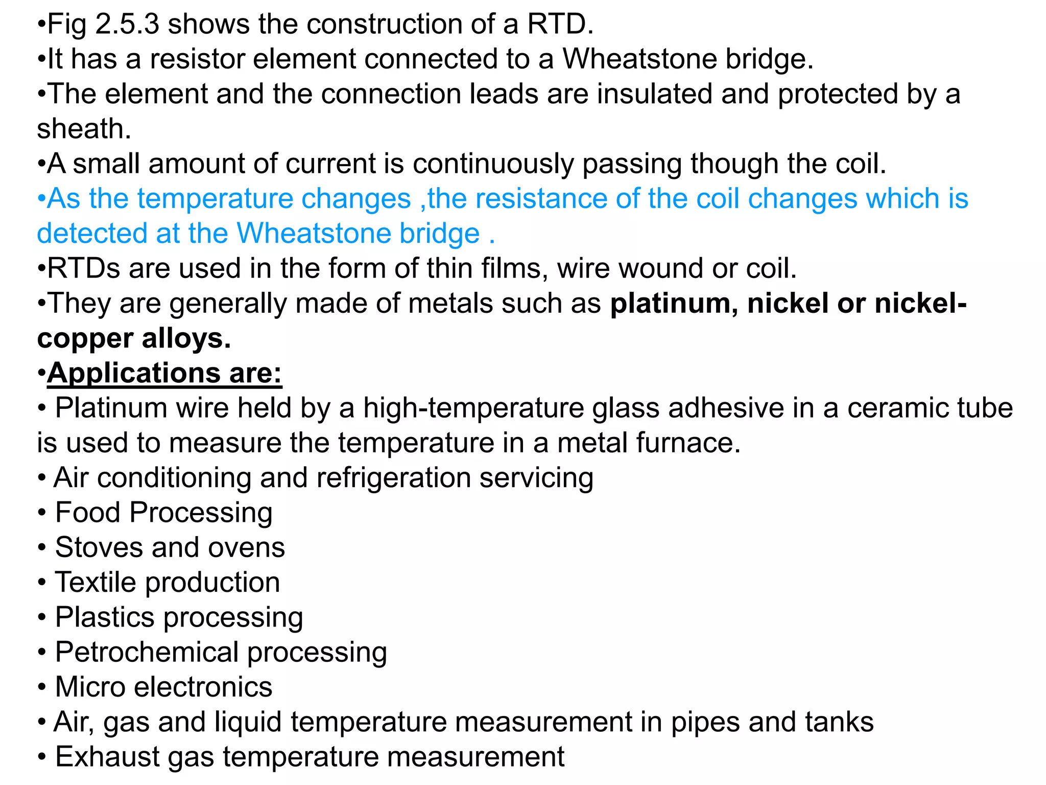 •Fig 2.5.3 shows the construction of a RTD.
•It has a resistor element connected to a Wheatstone bridge.
•The element and the connection leads are insulated and protected by a
sheath.
•A small amount of current is continuously passing though the coil.
•As the temperature changes ,the resistance of the coil changes which is
detected at the Wheatstone bridge .
•RTDs are used in the form of thin films, wire wound or coil.
•They are generally made of metals such as platinum, nickel or nickel-
copper alloys.
•Applications are:
• Platinum wire held by a high-temperature glass adhesive in a ceramic tube
is used to measure the temperature in a metal furnace.
• Air conditioning and refrigeration servicing
• Food Processing
• Stoves and ovens
• Textile production
• Plastics processing
• Petrochemical processing
• Micro electronics
• Air, gas and liquid temperature measurement in pipes and tanks
• Exhaust gas temperature measurement
 