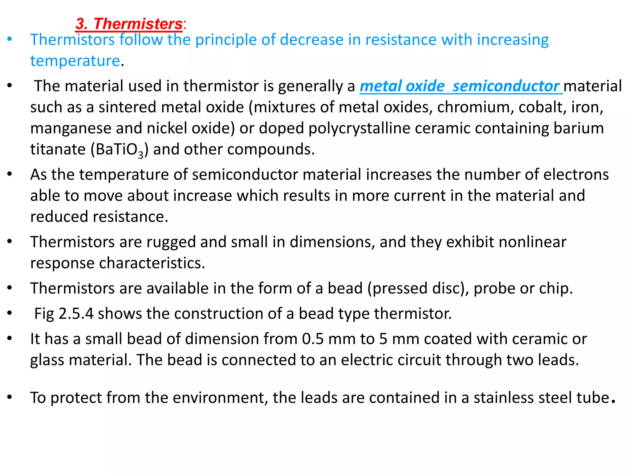• Thermistors follow the principle of decrease in resistance with increasing
temperature.
• The material used in thermistor is generally a metal oxide semiconductor material
such as a sintered metal oxide (mixtures of metal oxides, chromium, cobalt, iron,
manganese and nickel oxide) or doped polycrystalline ceramic containing barium
titanate (BaTiO3) and other compounds.
• As the temperature of semiconductor material increases the number of electrons
able to move about increase which results in more current in the material and
reduced resistance.
• Thermistors are rugged and small in dimensions, and they exhibit nonlinear
response characteristics.
• Thermistors are available in the form of a bead (pressed disc), probe or chip.
• Fig 2.5.4 shows the construction of a bead type thermistor.
• It has a small bead of dimension from 0.5 mm to 5 mm coated with ceramic or
glass material. The bead is connected to an electric circuit through two leads.
• To protect from the environment, the leads are contained in a stainless steel tube.
3. Thermisters:
 