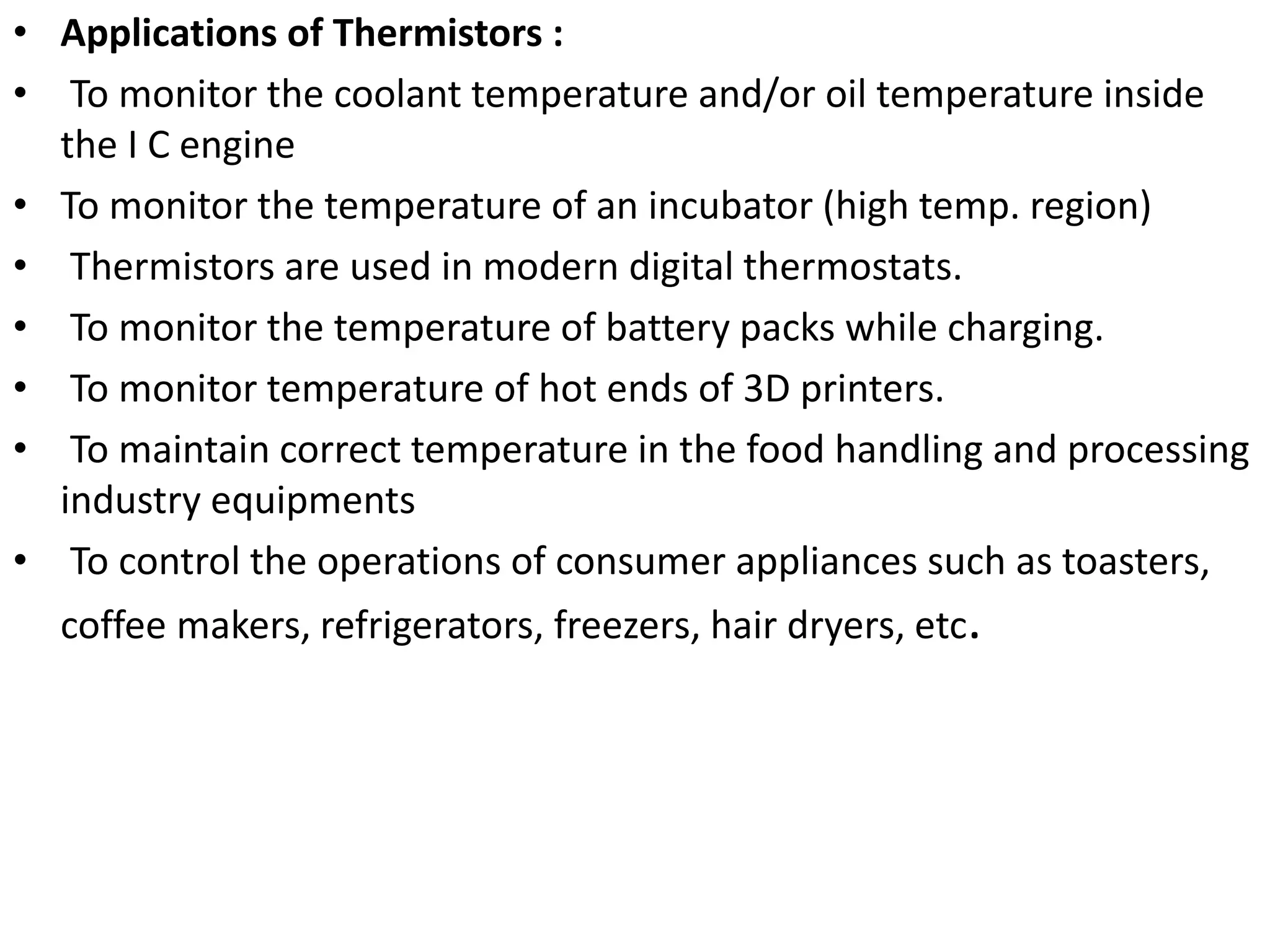 • Applications of Thermistors :
• To monitor the coolant temperature and/or oil temperature inside
the I C engine
• To monitor the temperature of an incubator (high temp. region)
• Thermistors are used in modern digital thermostats.
• To monitor the temperature of battery packs while charging.
• To monitor temperature of hot ends of 3D printers.
• To maintain correct temperature in the food handling and processing
industry equipments
• To control the operations of consumer appliances such as toasters,
coffee makers, refrigerators, freezers, hair dryers, etc.
 