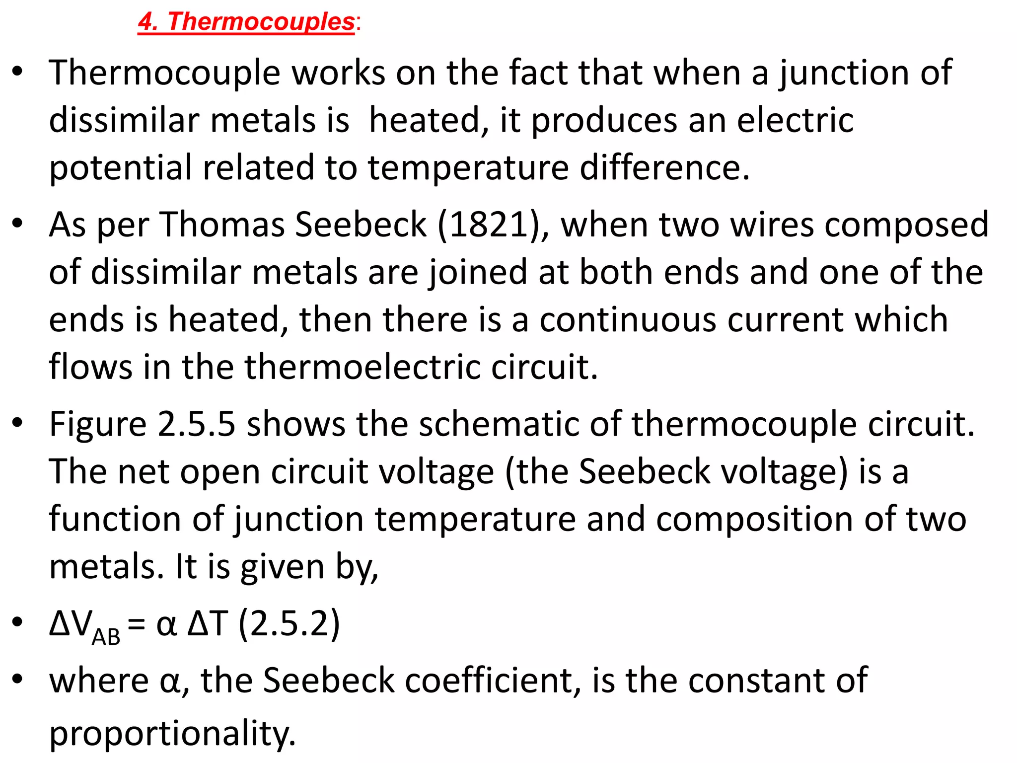 • Thermocouple works on the fact that when a junction of
dissimilar metals is heated, it produces an electric
potential related to temperature difference.
• As per Thomas Seebeck (1821), when two wires composed
of dissimilar metals are joined at both ends and one of the
ends is heated, then there is a continuous current which
flows in the thermoelectric circuit.
• Figure 2.5.5 shows the schematic of thermocouple circuit.
The net open circuit voltage (the Seebeck voltage) is a
function of junction temperature and composition of two
metals. It is given by,
• ΔVAB = α ΔT (2.5.2)
• where α, the Seebeck coefficient, is the constant of
proportionality.
4. Thermocouples:
 