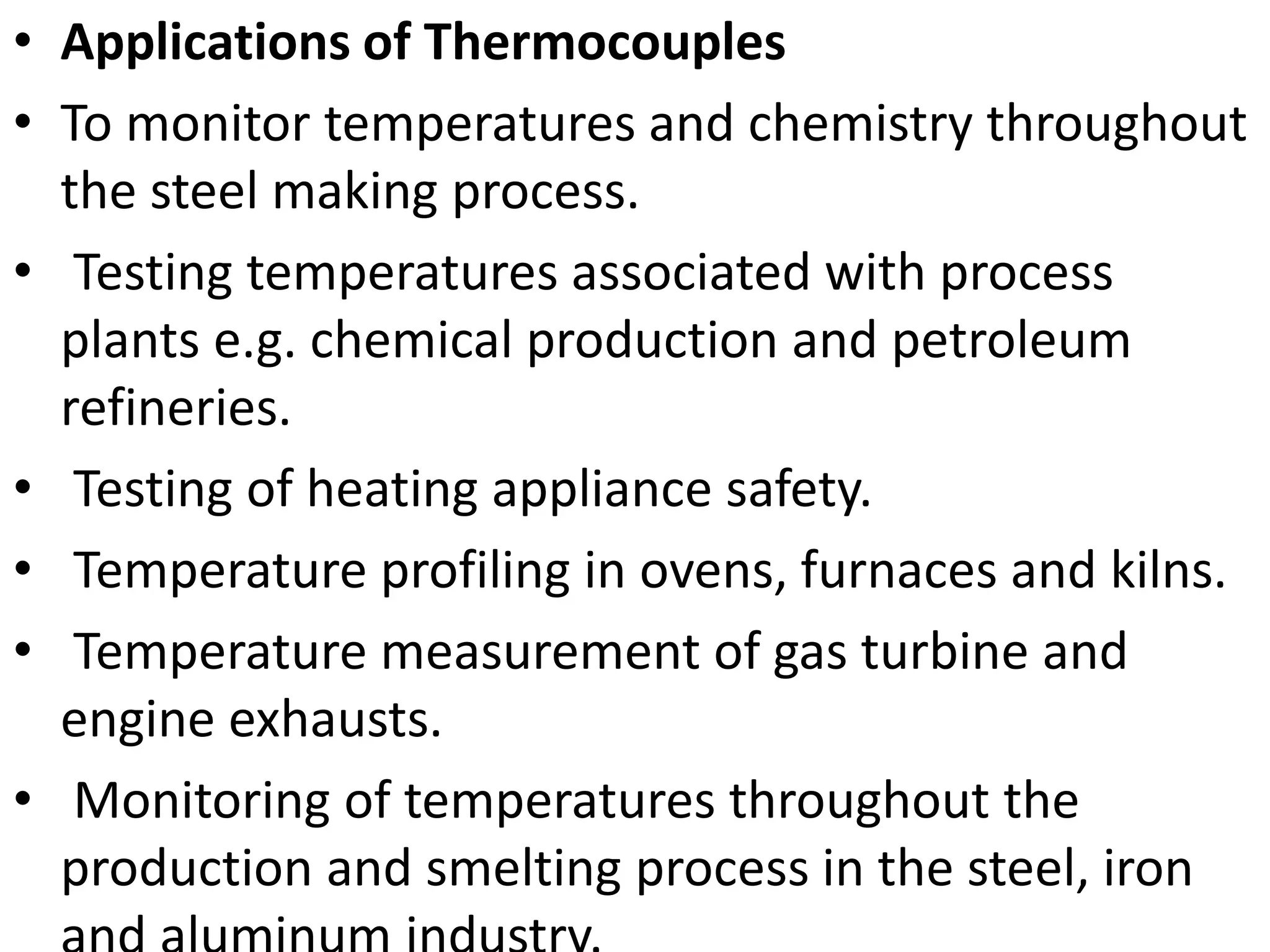 • Applications of Thermocouples
• To monitor temperatures and chemistry throughout
the steel making process.
• Testing temperatures associated with process
plants e.g. chemical production and petroleum
refineries.
• Testing of heating appliance safety.
• Temperature profiling in ovens, furnaces and kilns.
• Temperature measurement of gas turbine and
engine exhausts.
• Monitoring of temperatures throughout the
production and smelting process in the steel, iron
 