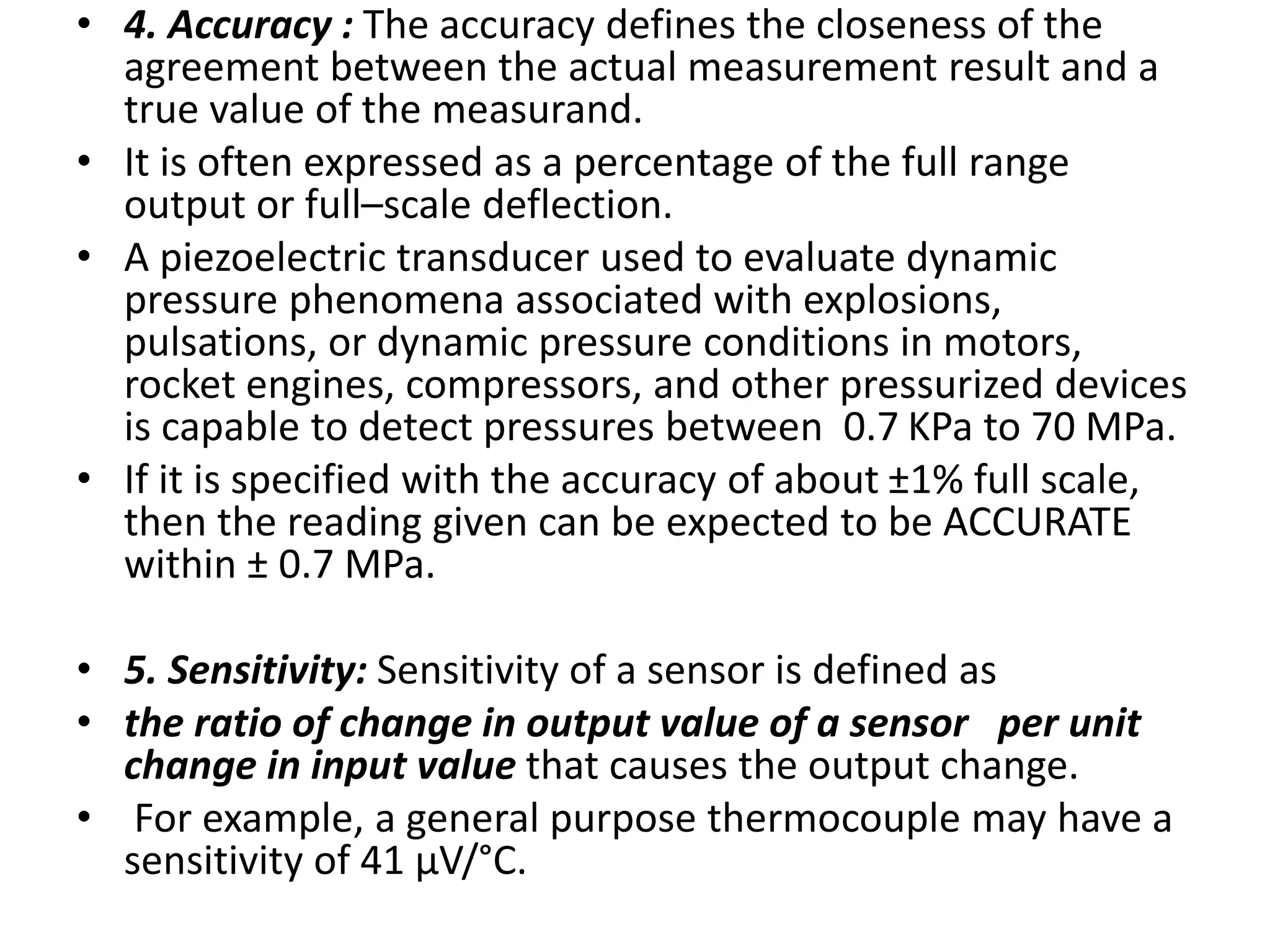 • 4. Accuracy : The accuracy defines the closeness of the
agreement between the actual measurement result and a
true value of the measurand.
• It is often expressed as a percentage of the full range
output or full–scale deflection.
• A piezoelectric transducer used to evaluate dynamic
pressure phenomena associated with explosions,
pulsations, or dynamic pressure conditions in motors,
rocket engines, compressors, and other pressurized devices
is capable to detect pressures between 0.7 KPa to 70 MPa.
• If it is specified with the accuracy of about ±1% full scale,
then the reading given can be expected to be ACCURATE
within ± 0.7 MPa.
• 5. Sensitivity: Sensitivity of a sensor is defined as
• the ratio of change in output value of a sensor per unit
change in input value that causes the output change.
• For example, a general purpose thermocouple may have a
sensitivity of 41 µV/°C.
 