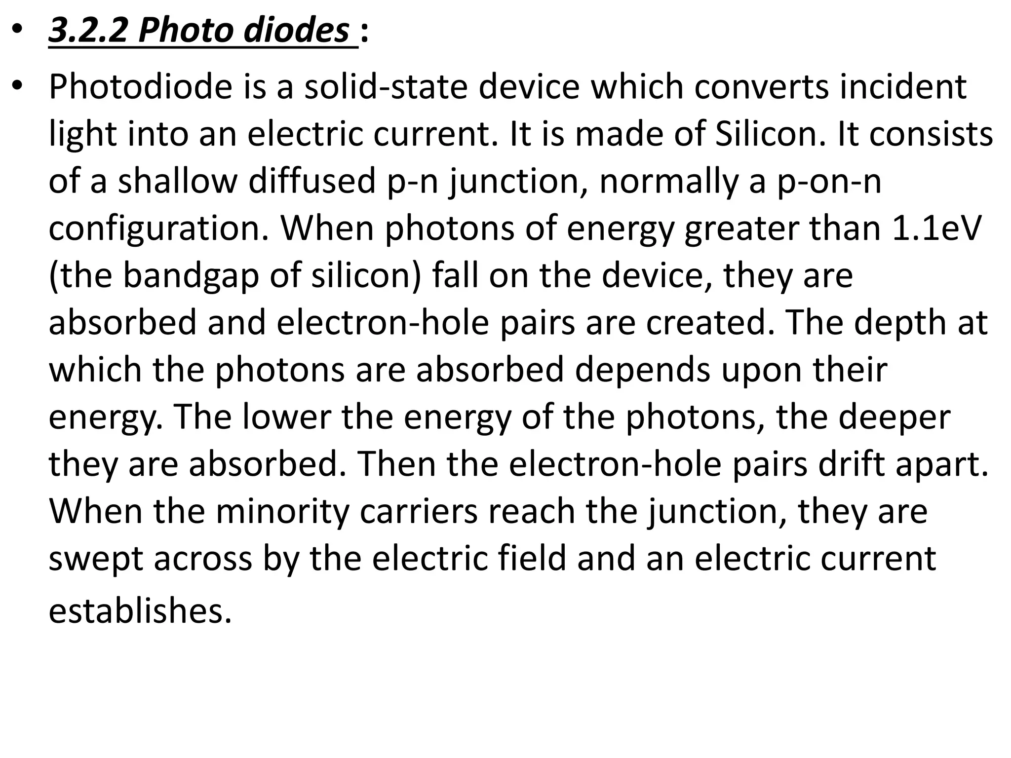 • 3.2.2 Photo diodes :
• Photodiode is a solid-state device which converts incident
light into an electric current. It is made of Silicon. It consists
of a shallow diffused p-n junction, normally a p-on-n
configuration. When photons of energy greater than 1.1eV
(the bandgap of silicon) fall on the device, they are
absorbed and electron-hole pairs are created. The depth at
which the photons are absorbed depends upon their
energy. The lower the energy of the photons, the deeper
they are absorbed. Then the electron-hole pairs drift apart.
When the minority carriers reach the junction, they are
swept across by the electric field and an electric current
establishes.
 