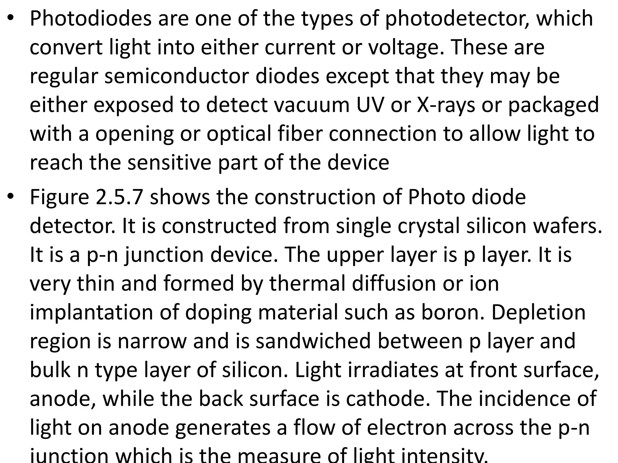 • Photodiodes are one of the types of photodetector, which
convert light into either current or voltage. These are
regular semiconductor diodes except that they may be
either exposed to detect vacuum UV or X-rays or packaged
with a opening or optical fiber connection to allow light to
reach the sensitive part of the device
• Figure 2.5.7 shows the construction of Photo diode
detector. It is constructed from single crystal silicon wafers.
It is a p-n junction device. The upper layer is p layer. It is
very thin and formed by thermal diffusion or ion
implantation of doping material such as boron. Depletion
region is narrow and is sandwiched between p layer and
bulk n type layer of silicon. Light irradiates at front surface,
anode, while the back surface is cathode. The incidence of
light on anode generates a flow of electron across the p-n
 