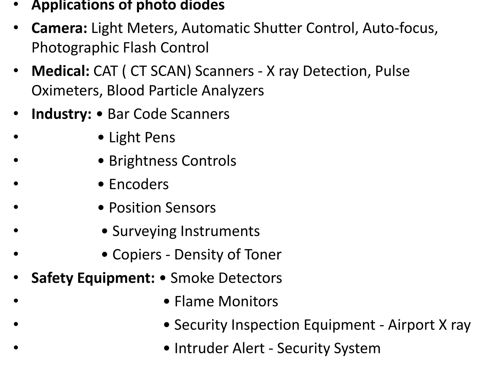 • Applications of photo diodes
• Camera: Light Meters, Automatic Shutter Control, Auto-focus,
Photographic Flash Control
• Medical: CAT ( CT SCAN) Scanners - X ray Detection, Pulse
Oximeters, Blood Particle Analyzers
• Industry: • Bar Code Scanners
• • Light Pens
• • Brightness Controls
• • Encoders
• • Position Sensors
• • Surveying Instruments
• • Copiers - Density of Toner
• Safety Equipment: • Smoke Detectors
• • Flame Monitors
• • Security Inspection Equipment - Airport X ray
• • Intruder Alert - Security System
 
