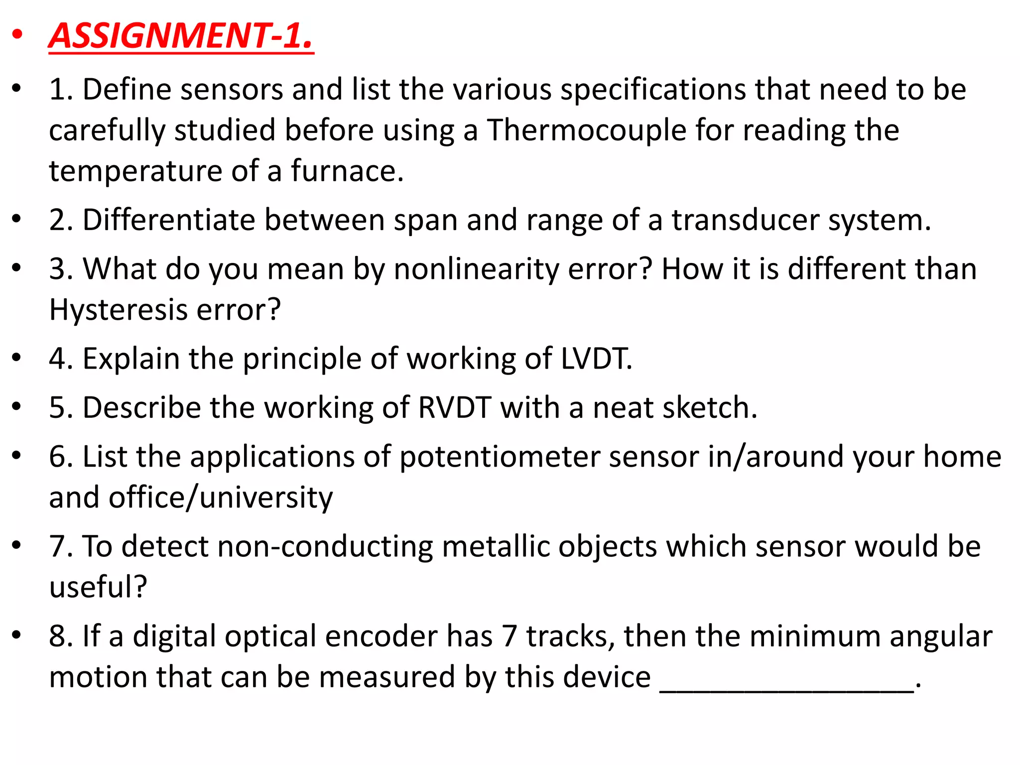 • ASSIGNMENT-1.
• 1. Define sensors and list the various specifications that need to be
carefully studied before using a Thermocouple for reading the
temperature of a furnace.
• 2. Differentiate between span and range of a transducer system.
• 3. What do you mean by nonlinearity error? How it is different than
Hysteresis error?
• 4. Explain the principle of working of LVDT.
• 5. Describe the working of RVDT with a neat sketch.
• 6. List the applications of potentiometer sensor in/around your home
and office/university
• 7. To detect non-conducting metallic objects which sensor would be
useful?
• 8. If a digital optical encoder has 7 tracks, then the minimum angular
motion that can be measured by this device _______________.
 