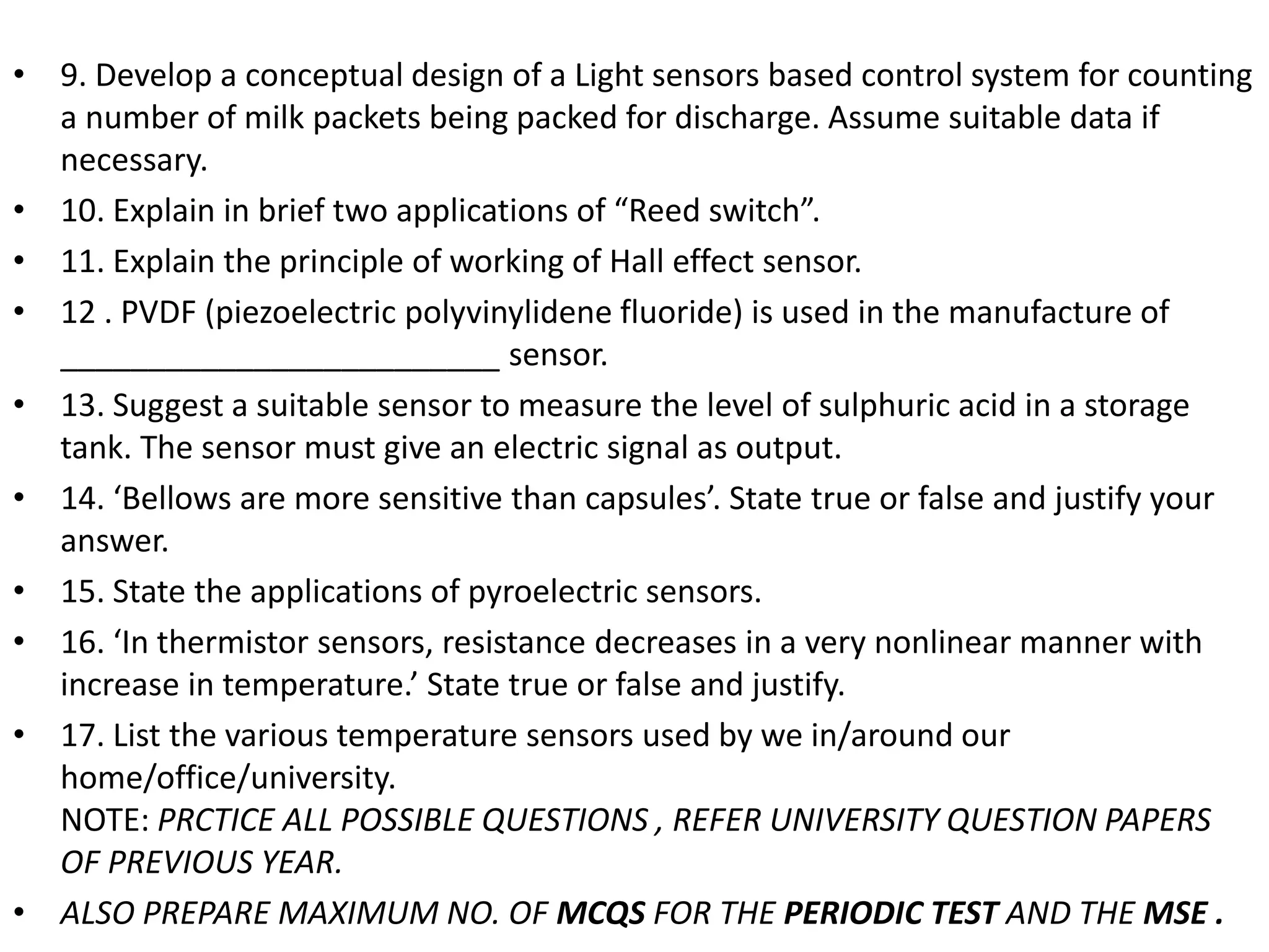 • 9. Develop a conceptual design of a Light sensors based control system for counting
a number of milk packets being packed for discharge. Assume suitable data if
necessary.
• 10. Explain in brief two applications of “Reed switch”.
• 11. Explain the principle of working of Hall effect sensor.
• 12 . PVDF (piezoelectric polyvinylidene fluoride) is used in the manufacture of
_________________________ sensor.
• 13. Suggest a suitable sensor to measure the level of sulphuric acid in a storage
tank. The sensor must give an electric signal as output.
• 14. ‘Bellows are more sensitive than capsules’. State true or false and justify your
answer.
• 15. State the applications of pyroelectric sensors.
• 16. ‘In thermistor sensors, resistance decreases in a very nonlinear manner with
increase in temperature.’ State true or false and justify.
• 17. List the various temperature sensors used by we in/around our
home/office/university.
NOTE: PRCTICE ALL POSSIBLE QUESTIONS , REFER UNIVERSITY QUESTION PAPERS
OF PREVIOUS YEAR.
• ALSO PREPARE MAXIMUM NO. OF MCQS FOR THE PERIODIC TEST AND THE MSE .
 