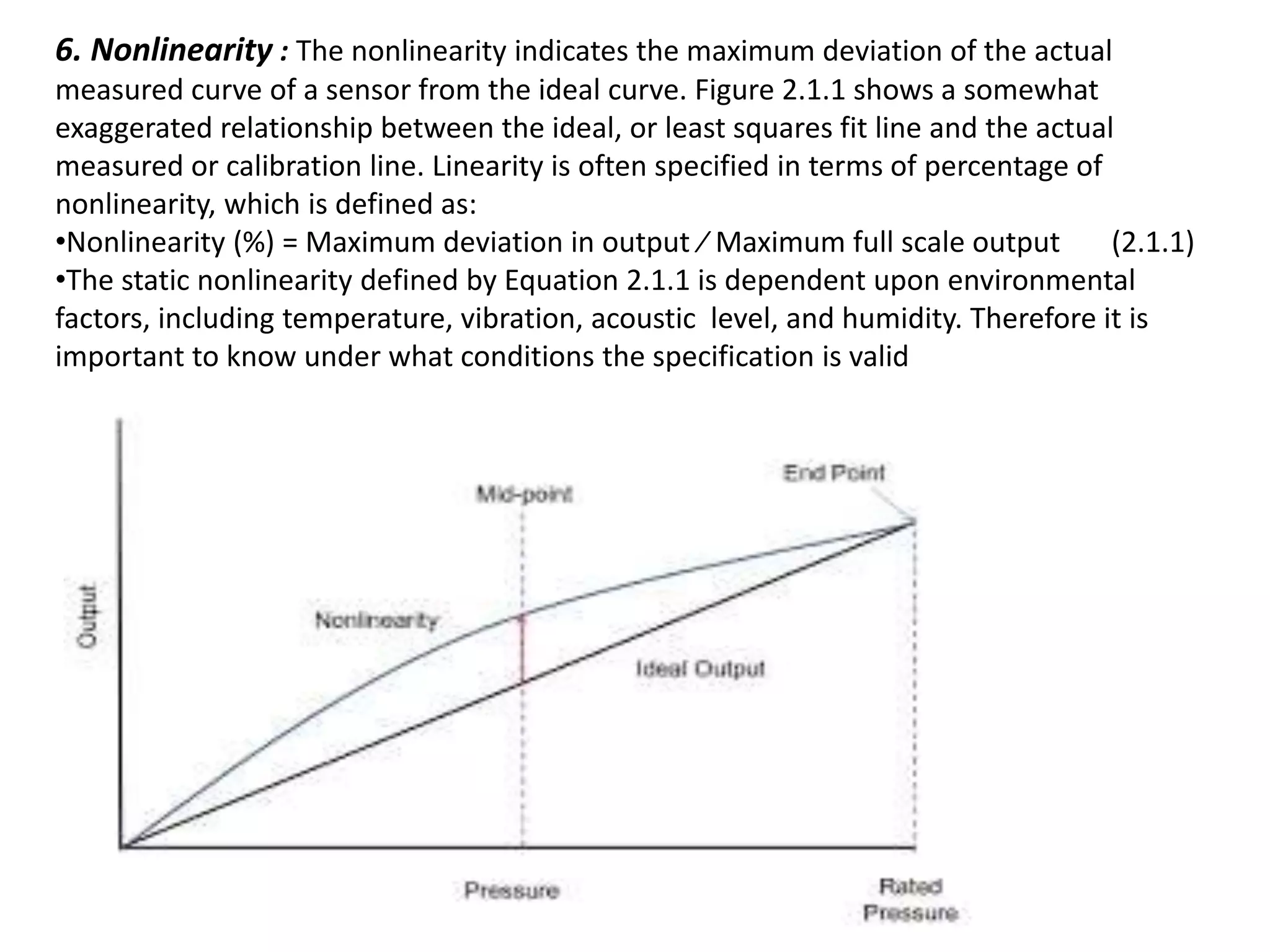 6. Nonlinearity : The nonlinearity indicates the maximum deviation of the actual
measured curve of a sensor from the ideal curve. Figure 2.1.1 shows a somewhat
exaggerated relationship between the ideal, or least squares fit line and the actual
measured or calibration line. Linearity is often specified in terms of percentage of
nonlinearity, which is defined as:
•Nonlinearity (%) = Maximum deviation in output ⁄ Maximum full scale output (2.1.1)
•The static nonlinearity defined by Equation 2.1.1 is dependent upon environmental
factors, including temperature, vibration, acoustic level, and humidity. Therefore it is
important to know under what conditions the specification is valid
 