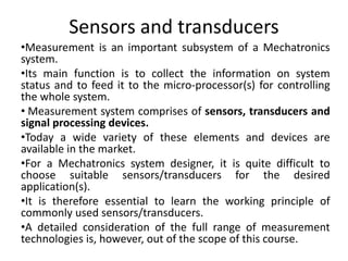 Sensors and transducers
•Measurement is an important subsystem of a Mechatronics
system.
•Its main function is to collect the information on system
status and to feed it to the micro-processor(s) for controlling
the whole system.
• Measurement system comprises of sensors, transducers and
signal processing devices.
•Today a wide variety of these elements and devices are
available in the market.
•For a Mechatronics system designer, it is quite difficult to
choose suitable sensors/transducers for the desired
application(s).
•It is therefore essential to learn the working principle of
commonly used sensors/transducers.
•A detailed consideration of the full range of measurement
technologies is, however, out of the scope of this course.
 