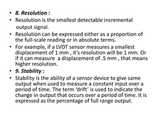 • 8. Resolution :
• Resolution is the smallest detectable incremental
output signal.
• Resolution can be expressed either as a proportion of
the full-scale reading or in absolute terms.
• For example, if a LVDT sensor measures a smallest
displacement of 1 mm , it’s resolution will be 1 mm. Or
if it can measure a displacement of .5 mm , that means
higher resolution.
• 9. Stability :
• Stability is the ability of a sensor device to give same
output when used to measure a constant input over a
period of time. The term ‘drift’ is used to indicate the
change in output that occurs over a period of time. It is
expressed as the percentage of full range output.
 