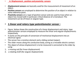 • A. Displacement , position and proximity sensors
• Displacement sensors are basically used for the measurement of movement of an
object.
• Position sensors are employed to determine the position of an object in relation to
some reference point.
• Proximity sensors are a type of position sensor and are used to trace when an
object has moved with in particular critical distance of a transducer. The
movement can be of linear or angular type.
• 1.linear and rotary type potentiometer sensor :
• Figure below shows the construction of a linear displacement and rotary type
potentiometer sensors employed to measure the linear and angular displacements
respectively.
• It works on the principle of conversion of mechanical displacement into an
electrical signal.
• The sensor has a resistive element and a sliding contact (wiper).
• The slider moves along this conductive body, acting as a movable electric contact.
• The object of whose displacement is to be measured is connected to the slider by
using
1. a moving rod (for linear displacement)
2. a rotating shaft (for angular displacement)
 