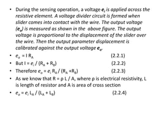 • During the sensing operation, a voltage ei is applied across the
resistive element. A voltage divider circuit is formed when
slider comes into contact with the wire. The output voltage
(eo) is measured as shown in the above figure. The output
voltage is proportional to the displacement of the slider over
the wire. Then the output parameter displacement is
calibrated against the output voltage eo.
• eo = I RA (2.2.1)
• But I = ei / (RA + RB) (2.2.2)
• Therefore eo = ei RA / (RA +RB) (2.2.3)
• As we know that R = ρ L / A, where ρ is electrical resistivity, L
is length of resistor and A is area of cross section
• eo = ei LA / (LA + LB) (2.2.4)
 