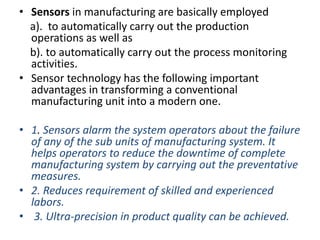 • Sensors in manufacturing are basically employed
a). to automatically carry out the production
operations as well as
b). to automatically carry out the process monitoring
activities.
• Sensor technology has the following important
advantages in transforming a conventional
manufacturing unit into a modern one.
• 1. Sensors alarm the system operators about the failure
of any of the sub units of manufacturing system. It
helps operators to reduce the downtime of complete
manufacturing system by carrying out the preventative
measures.
• 2. Reduces requirement of skilled and experienced
labors.
• 3. Ultra-precision in product quality can be achieved.
 