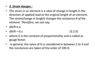 • 2. Strain Gauges :
• The strain in an element is a ratio of change in length in the
direction of applied load to the original length of an element.
The strain(change in length) changes the resistance R of the
element. Therefore, we can say,
• ΔR/R α ε;
• ΔR/R = G ε (2.2.5)
• where G is the constant of proportionality and is called as
gauge factor.
• In general, the value of G is considered in between 2 to 4 and
the resistances are taken of the order of 100 Ω.
 
