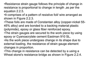 •Resistance strain gauge follows the principle of change in
resistance is proportional to change in length ,as per the
equation 2.2.5.
•It comprises of a pattern of resistive foil/ wire arranged as
shown in Figure 2.2.3.
•These foils are made of Constantan alloy (copper-nickel 55-
45% alloy) and are bonded to a backing material plastic
(polyimide), epoxy or glass fiber reinforced epoxy.
•The strain gauges are secured to the work piece by using
epoxy or Cyanoacrylate cement Eastman 910 SL.
•As the work piece undergoes change in its shape due to
external loading, the resistance of strain gauge element
changes in proportion.
•This change in resistance can be detected by a using a
Wheat stone's resistance bridge as shown in Figure 2.2.4.
 