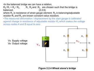 Figure 2.2.4 Wheat stone's bridge
•In the balanced bridge we can have a relation,
R2/ R1 = Rx / R3 , R1, R2 and R3 are chosen such that the bridge is
balanced. (2.2.6)
where Rx is resistance of strain gauge element, R2 is balancing/adjustable
resistor R1 and R3 are known constant value resistors.
•The measured deformation / displacement by the stain gauge is calibrated
against change in resistance of adjustable resistor R2 which makes the voltage
across nodes A and B equal to zero
Vs Supply voltage
Vo Output voltage
 