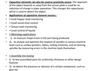 • Capacitive elements can also be used as proximity sensor. The approach
of the object towards or away from the sensor plate is used for an
induction of change in plate separation. This changes the capacitance
which is used to detect the object.
• Applications of capacitive element sensors :
• • Feed hopper level monitoring
• • Small vessel level control
• • Grease level monitoring
• • Level control of liquids
• • Metrology applications
• i). to measure shape errors in the part being produced
• ii). to analyze and optimize the rotation of spindles in various machine
tools such as surface grinders, lathes, milling machines, and air bearing
spindles by measuring errors in the machine tools themselves
• • Assembly line testing
• i). to test assembled parts for uniformity, thickness or other design
features
• Ii). to detect the presence or absence of a certain component, such as
glue etc.
 