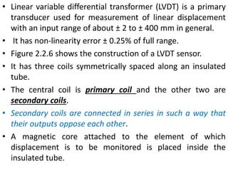 • Linear variable differential transformer (LVDT) is a primary
transducer used for measurement of linear displacement
with an input range of about ± 2 to ± 400 mm in general.
• It has non-linearity error ± 0.25% of full range.
• Figure 2.2.6 shows the construction of a LVDT sensor.
• It has three coils symmetrically spaced along an insulated
tube.
• The central coil is primary coil and the other two are
secondary coils.
• Secondary coils are connected in series in such a way that
their outputs oppose each other.
• A magnetic core attached to the element of which
displacement is to be monitored is placed inside the
insulated tube.
 
