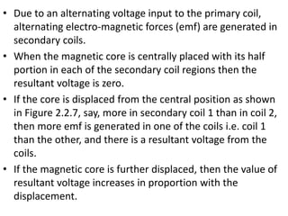 • Due to an alternating voltage input to the primary coil,
alternating electro-magnetic forces (emf) are generated in
secondary coils.
• When the magnetic core is centrally placed with its half
portion in each of the secondary coil regions then the
resultant voltage is zero.
• If the core is displaced from the central position as shown
in Figure 2.2.7, say, more in secondary coil 1 than in coil 2,
then more emf is generated in one of the coils i.e. coil 1
than the other, and there is a resultant voltage from the
coils.
• If the magnetic core is further displaced, then the value of
resultant voltage increases in proportion with the
displacement.
 