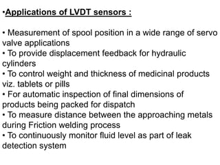 •Applications of LVDT sensors :
• Measurement of spool position in a wide range of servo
valve applications
• To provide displacement feedback for hydraulic
cylinders
• To control weight and thickness of medicinal products
viz. tablets or pills
• For automatic inspection of final dimensions of
products being packed for dispatch
• To measure distance between the approaching metals
during Friction welding process
• To continuously monitor fluid level as part of leak
detection system
 