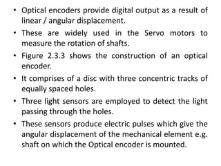 • Optical encoders provide digital output as a result of
linear / angular displacement.
• These are widely used in the Servo motors to
measure the rotation of shafts.
• Figure 2.3.3 shows the construction of an optical
encoder.
• It comprises of a disc with three concentric tracks of
equally spaced holes.
• Three light sensors are employed to detect the light
passing through the holes.
• These sensors produce electric pulses which give the
angular displacement of the mechanical element e.g.
shaft on which the Optical encoder is mounted.
 