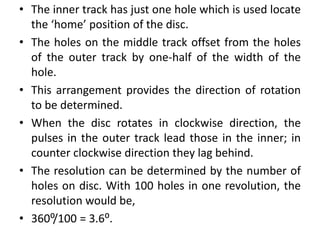 • The inner track has just one hole which is used locate
the ‘home’ position of the disc.
• The holes on the middle track offset from the holes
of the outer track by one-half of the width of the
hole.
• This arrangement provides the direction of rotation
to be determined.
• When the disc rotates in clockwise direction, the
pulses in the outer track lead those in the inner; in
counter clockwise direction they lag behind.
• The resolution can be determined by the number of
holes on disc. With 100 holes in one revolution, the
resolution would be,
• 360⁰/100 = 3.6⁰.
 