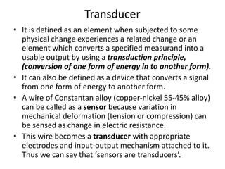 Transducer
• It is defined as an element when subjected to some
physical change experiences a related change or an
element which converts a specified measurand into a
usable output by using a transduction principle,
(conversion of one form of energy in to another form).
• It can also be defined as a device that converts a signal
from one form of energy to another form.
• A wire of Constantan alloy (copper-nickel 55-45% alloy)
can be called as a sensor because variation in
mechanical deformation (tension or compression) can
be sensed as change in electric resistance.
• This wire becomes a transducer with appropriate
electrodes and input-output mechanism attached to it.
Thus we can say that ‘sensors are transducers’.
 