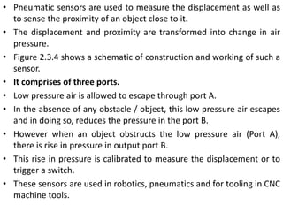 • Pneumatic sensors are used to measure the displacement as well as
to sense the proximity of an object close to it.
• The displacement and proximity are transformed into change in air
pressure.
• Figure 2.3.4 shows a schematic of construction and working of such a
sensor.
• It comprises of three ports.
• Low pressure air is allowed to escape through port A.
• In the absence of any obstacle / object, this low pressure air escapes
and in doing so, reduces the pressure in the port B.
• However when an object obstructs the low pressure air (Port A),
there is rise in pressure in output port B.
• This rise in pressure is calibrated to measure the displacement or to
trigger a switch.
• These sensors are used in robotics, pneumatics and for tooling in CNC
machine tools.
 
