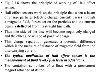 • Fig 2.3.8 shows the principle of working of Hall effect
sensor.
• Hall effect sensors work on the principle that when a beam
of charge particles (electric charge, current) passes through
a magnetic field, forces act on the particles and the current
beam is deflected from its straight line path.
• Thus one side of the disc will become negatively charged
and the other side will be of positive charge.
• This charge separation generates a potential difference
which is the measure of distance of magnetic field from the
disc carrying current.
• The typical application of Hall effect sensor is the
measurement of fluid level / fuel level in a fuel tank.
• The container comprises of a float with a permanent
magnet attached at its top.
 
