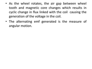 • As the wheel rotates, the air gap between wheel
tooth and magnetic core changes which results in
cyclic change in flux linked with the coil causing the
generation of the voltage in the coil.
• The alternating emf generated is the measure of
angular motion.
 