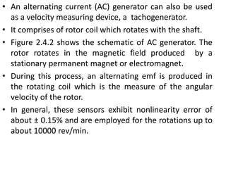 • An alternating current (AC) generator can also be used
as a velocity measuring device, a tachogenerator.
• It comprises of rotor coil which rotates with the shaft.
• Figure 2.4.2 shows the schematic of AC generator. The
rotor rotates in the magnetic field produced by a
stationary permanent magnet or electromagnet.
• During this process, an alternating emf is produced in
the rotating coil which is the measure of the angular
velocity of the rotor.
• In general, these sensors exhibit nonlinearity error of
about ± 0.15% and are employed for the rotations up to
about 10000 rev/min.
 