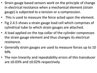 • Strain gauge based sensors work on the principle of change
in electrical resistance when a mechanical element (strain
gauge) is subjected to a tension or a compression.
• This is used to measure the force acted upon the element.
• Fig 2.4.5 shows a strain gauge load cell which comprises of
cylindrical tube to which strain gauges are attached.
• A load applied on the top collar of the cylinder compresses
the strain gauge element and thus changes its electrical
resistance.
• Generally strain gauges are used to measure forces up to 10
MN.
• The non-linearity and repeatability errors of this transducer
are ±0.03% and ±0.02% respectively.
 