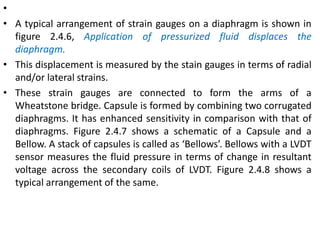 •
• A typical arrangement of strain gauges on a diaphragm is shown in
figure 2.4.6, Application of pressurized fluid displaces the
diaphragm.
• This displacement is measured by the stain gauges in terms of radial
and/or lateral strains.
• These strain gauges are connected to form the arms of a
Wheatstone bridge. Capsule is formed by combining two corrugated
diaphragms. It has enhanced sensitivity in comparison with that of
diaphragms. Figure 2.4.7 shows a schematic of a Capsule and a
Bellow. A stack of capsules is called as ‘Bellows’. Bellows with a LVDT
sensor measures the fluid pressure in terms of change in resultant
voltage across the secondary coils of LVDT. Figure 2.4.8 shows a
typical arrangement of the same.
 
