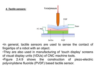4. Tactile sensors:
•In general, tactile sensors are used to sense the contact of
fingertips of a robot with an object.
•They are also used in manufacturing of ‘touch display’ screens
of visual display units (VDUs) of CNC machine tools.
•Figure 2.4.9 shows the construction of piezo-electric
polyvinylidene fluoride (PVDF) based tactile sensor.
 